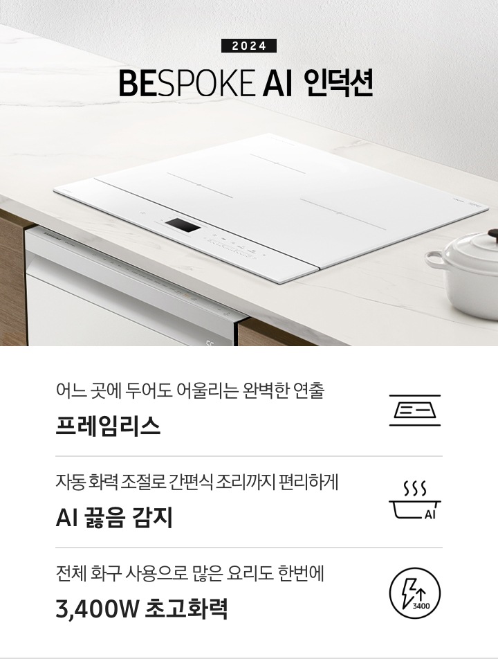 화이트톤의 대리석 상판 위에 BESPOKE 인덕션이 설치되어 있습니다. 주방 패널은 브라운 톤의 원목 패널이고 인덕션 아래로는 BEPOKE 식기세척기가 설치되어 있습니다. 인덕션 왼쪽으로는 2024 BESPOKE 인덕션이라는 문구가 적혀있고 오른쪽에는 화이트 톤 접시 2장과 화이트 컬러의 주물 냄비가 반쯤 보입니다. 하단 제품 특장점으로는 인덕션의 슬림함을 강조한 아이콘과 어느 곳에 두어도 어울리는 완벽한 연출 프레임리스, 김이 모락모락 나는 냄비 옆에 AI 가 적힌 아이콘과 자동 화력 조절로 간편식 조리까지 편리하게 AI 끓음 감지, 번개모양 아이콘 옆에 상승하는 화살표와 3400 글자 아이콘과 전체 화구 사용으로 많은 요리도 한번에 3,400W 초고화력 이라는 문구가 적혀 있습니다.