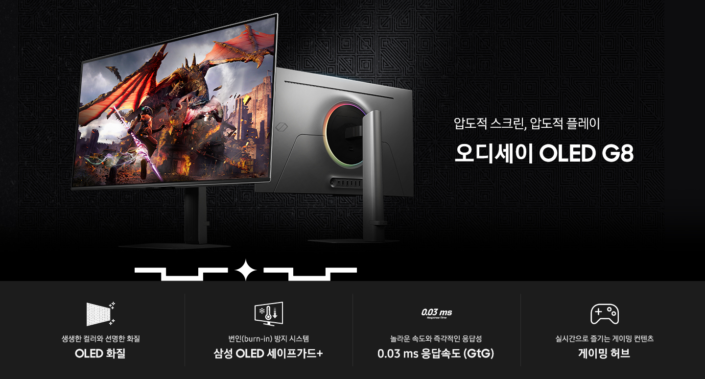 왼쪽에는 압도적 스크린, 압도적 플레이 오디세이 OLED G8 텍스트가 보입니다. 오른쪽에는 오디세이 OLED G8 모니터가 각각 정면, 후면을 향하여 보여지고 있습니다. 하단에는 4가지 특징의 아이콘과 텍스트가 보입니다. 생생한 컬러와 선명한 화질 OLED 화질 번인(burn-in) 방지 시스템 삼성 OLED 세이프가드+ 놀라운 속도와 즉각적인 응답성 0.03 ms 응답속도 (GtG) 실시간으로 즐기는 게이밍 컨텐츠 게이밍 허브