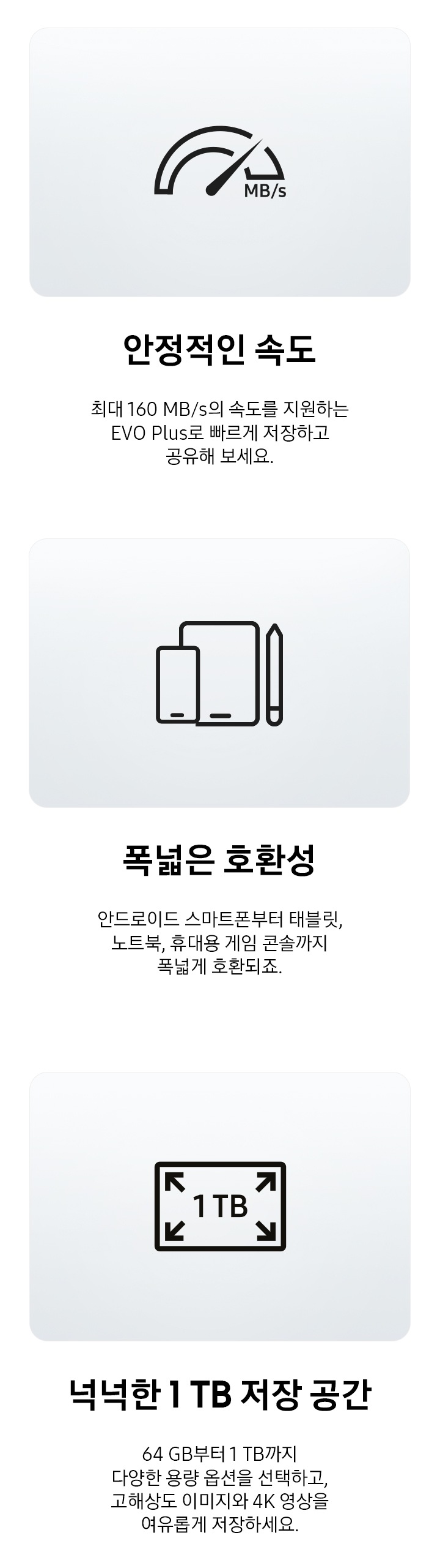 속도를 나타내는 아이콘과 전자기기를 나타내는 아이콘, 저장공간을 나타내는 아이콘과 이미지 하단에 각각 아이콘에 맞는 텍스트가 적혀 있습니다. 속도를 나타내는 아이콘 하단 부분에는 안정적인 속도, 최대 160 MB/s의 속도를 지원하는 EVO Plus로 빠르게 저장하고 공유해 보세요. 텍스트가 적혀 있고 전자기기를 나타내는 아이콘 하단에는 폭넓은 호환성, 안드로이드 스마트폰부터 태블릿, 노트북, 휴대용 게임 콘솔까지 폭넓게 호환되죠.텍스트가 적혀 있습니다. 저장공간을 나타내는 아이콘 하단에는 넉넉한 1 TB 저장 공간, 64 GB부터 1 TB까지 다양한 용량 옵션을 선택하고, 고해상도 이미지와 4K 영상을 여유롭게 저장하세요. 텍스트가 적혀 있습니다.