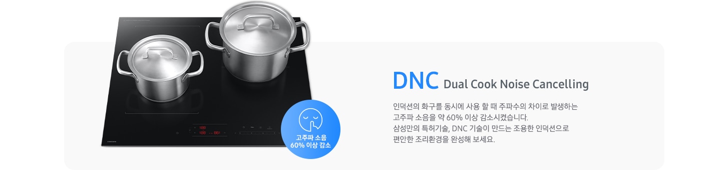 연한 회색의 바 형태의 사각 박스 왼쪽에는 전기 레인지가 보이고 그 위에는 사이즈가 조금 다른 스테인리스 냄비가 2개 올려져 있습니다. 전기레인지 왼쪽 하단에는 입을 가리고 있는 사람 얼굴의 아이콘이 있고 고주파 소음 감소 60% 이상 감소라는 문구가 파란색 원 안에 표현되어 있습니다. 사각 박스 왼쪽에는 DNC Dual Cook Noise Cancelling 인덕션의 화구를 동시에 사용할 때 주파수의 차이로 발생하는 고주파 소음을 약 60% 이상 감소시켰습니다. 삼성만의 특허기술, DNC 기술이 만드는 조용한 인덕션으로 편안한 조리환경을 완성해 보세요.라는 설명이 적혀 있습니다.