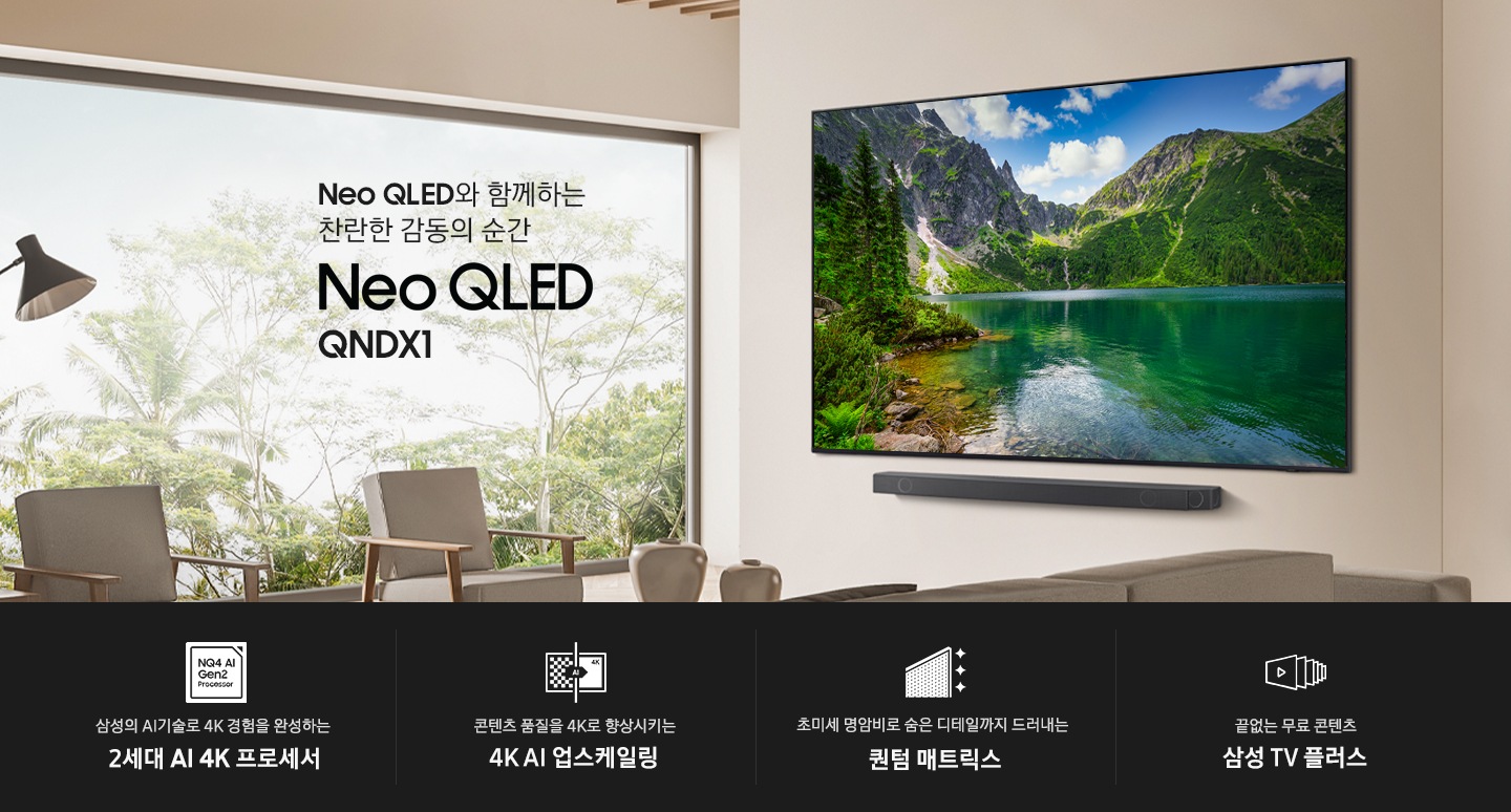 KV에는 벽에 Neo QLED QNDX1 벽걸이형 TV와 사운드바가 설치되어 있습니다. 화면에는 산과 산이 비치는호수의 풍경이 보입니다.  좌측에는 'Neo QLED와 함께하는 찬란한 감동의 순간 Neo QLED ​QNDX1'이 표시되어 있습니다.​ KV 아래에는 QNDX1이 갖고 있는 4가지 기능이 표시 되어있는 4POD가 보입니다.  첫번째 삼성의 AI기술로 4K경험을 완성하는 2세대 AI 4K 프로세서, 두번째 콘텐츠 품질을 4K로 향상시키는 4K AI 업스케일링, 세번째 초미세 명암비로 숨은 디테일까지 드러내는 퀀텀 매트릭스, 네번째 끝없는 무료 콘텐츠 삼성 TV 플러스 문구와 아이콘이 표시되어 있습니다.