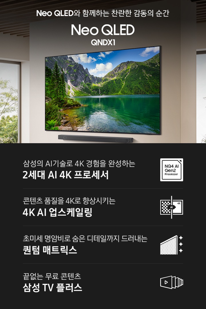 KV에는 벽에 Neo QLED QNDX1 벽걸이형 TV와 사운드바가 설치되어 있습니다. 화면에는 산과 산이 비치는호수의 풍경이 보입니다.  좌측에는 'Neo QLED와 함께하는 찬란한 감동의 순간 Neo QLED ​QNDX1'이 표시되어 있습니다.​ KV 아래에는 QNDX1이 갖고 있는 4가지 기능이 표시 되어있는 4POD가 보입니다.  첫번째 삼성의 AI기술로 4K경험을 완성하는 2세대 AI 4K 프로세서, 두번째 콘텐츠 품질을 4K로 향상시키는 4K AI 업스케일링, 세번째 초미세 명암비로 숨은 디테일까지 드러내는 퀀텀 매트릭스, 네번째 끝없는 무료 콘텐츠 삼성 TV 플러스 문구와 아이콘이 표시되어 있습니다.