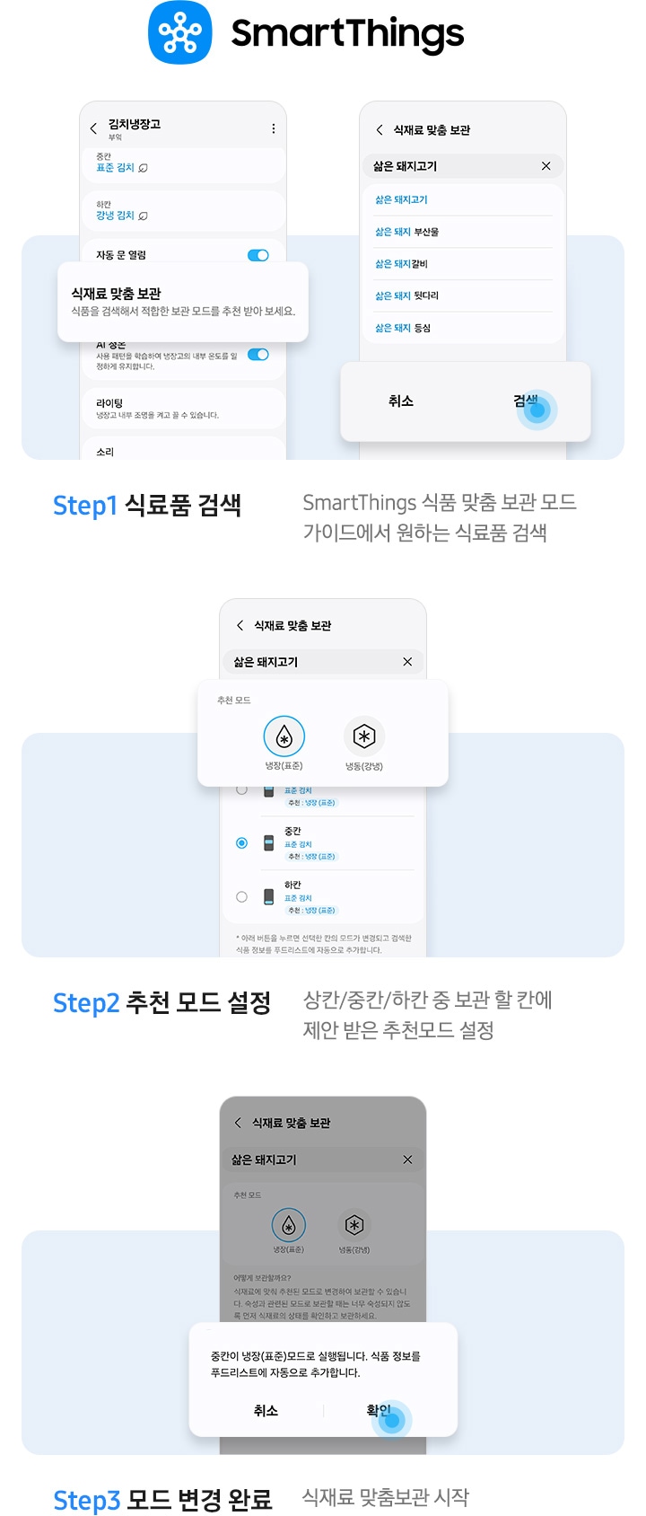 스마트싱스 앱에서 김치냉장고 안 식재료 맞춤 보관 기능을 사용하는 방법이 나와있는 이미지 입니다. 우측 상단에 스마트싱스 로고가 나와있습니다. Step1 식료품 검색. SmartThings 식품 맞춤 보관 모드 가이드에서 원하는 식료품 검색. 문구 윗쪽에 UI 화면 두개가 나와있습니다. 좌측은 앱 내 김치냉장고 화면에서 식재료 맞춤 보관-식품을 검색해서 적합한 보관 모드를 추천 받아 보세요. 부분이 확대되어 있습니다. 우측은 앱 내 식재료 맞춤 보관 화면으로 삶은 돼지고기를 검색창에 입력하면 연관검색어가 나오는 화면으로 하단 검색 부분에 파란색 원으로 포인트 되어있는 화면입니다. Step2 추천 모드 설정. 상칸/중칸/하칸 중 보관 할 칸에 제안 받은 추천모드 설정. 문구 위에는 식재료 맞춤 보관 화면에서 삶은 돼지고기를 검색한 화면으로 추천 모드0냉장(표준)에 체크된 부분이 확대되어 있습니다. Step3 모드 변경 완료. 식재료 맞춤보관 시작. 문구 위 UI 화면에서 알림창이 확대되어 있습니다. 중칸이 냉장(표준)모드로 실행됩니다. 식품 정보를 푸드리스트에 자동으로 추가합니다. 문구가 나와있으며 확인 부분에 파란색 원으로 포인트 되어있습니다.