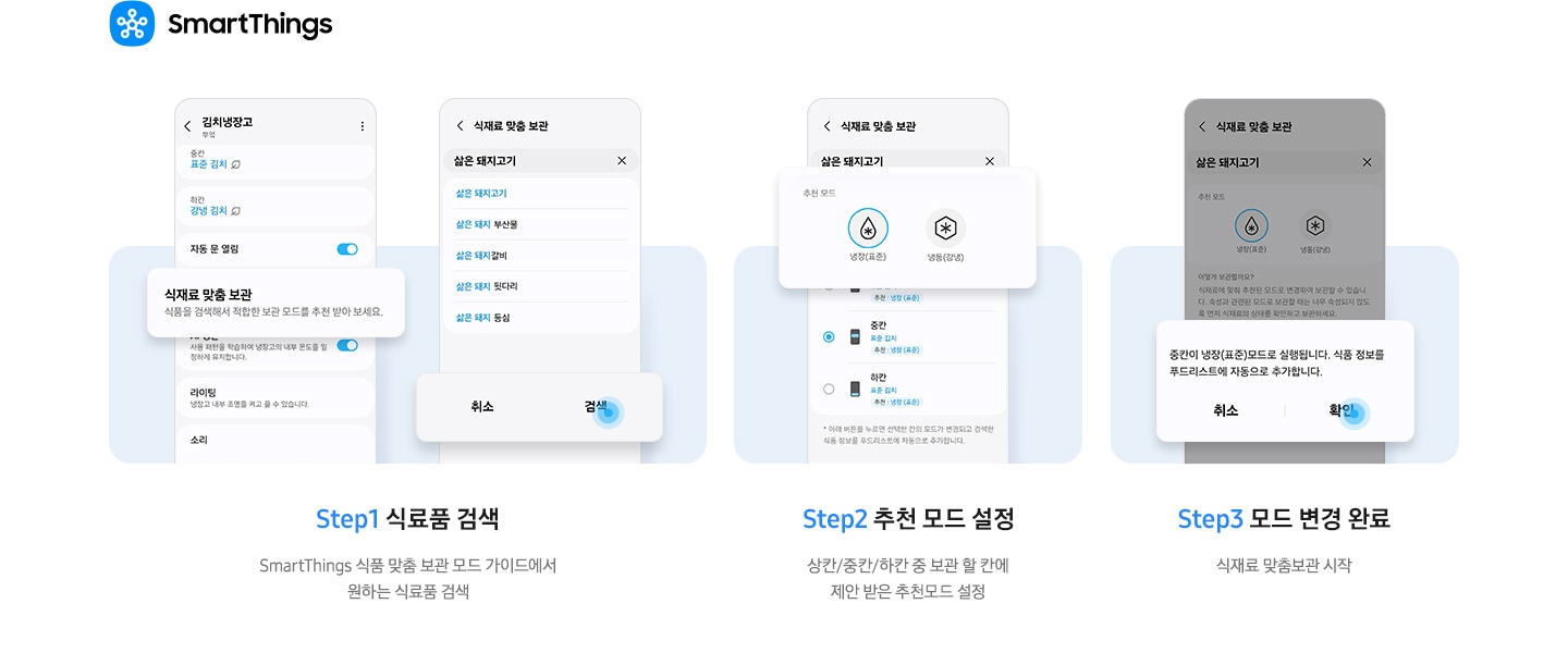스마트싱스 앱에서 김치냉장고 안 식재료 맞춤 보관 기능을 사용하는 방법이 나와있는 이미지 입니다. 우측 상단에 스마트싱스 로고가 나와있습니다. Step1 식료품 검색. SmartThings 식품 맞춤 보관 모드 가이드에서 원하는 식료품 검색. 문구 윗쪽에 UI 화면 두개가 나와있습니다. 좌측은 앱 내 김치냉장고 화면에서 식재료 맞춤 보관-식품을 검색해서 적합한 보관 모드를 추천 받아 보세요. 부분이 확대되어 있습니다. 우측은 앱 내 식재료 맞춤 보관 화면으로 삶은 돼지고기를 검색창에 입력하면 연관검색어가 나오는 화면으로 하단 검색 부분에 파란색 원으로 포인트 되어있는 화면입니다. Step2 추천 모드 설정. 상칸/중칸/하칸 중 보관 할 칸에 제안 받은 추천모드 설정. 문구 위에는 식재료 맞춤 보관 화면에서 삶은 돼지고기를 검색한 화면으로 추천 모드0냉장(표준)에 체크된 부분이 확대되어 있습니다. Step3 모드 변경 완료. 식재료 맞춤보관 시작. 문구 위 UI 화면에서 알림창이 확대되어 있습니다. 중칸이 냉장(표준)모드로 실행됩니다. 식품 정보를 푸드리스트에 자동으로 추가합니다. 문구가 나와있으며 확인 부분에 파란색 원으로 포인트 되어있습니다.