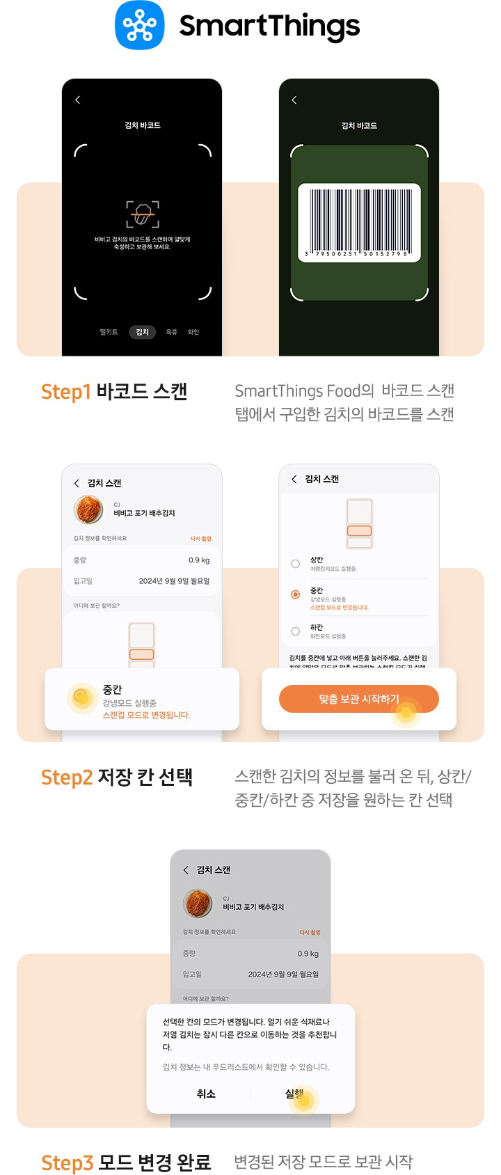 [스마트싱스 앱에서 스캔킵 기능 사용법을 설명하는 이미지 입니다. 우측 상단에 스마트싱스 로고가 나와있습니다. Stép~1. 바코드 스캔. Smár~tThí~ñgs F~óód의 바코드 스캔 탭에서 구입한 김치의 바코드를 스캔. 문구 위에는 김치 바코드를 스캔할 수 있는 예시 Ú~Í가 나와있습니다. Sté~p2. 저장 칸 선택. 스캔한 김치의 정보를 불러 온 뒤 상칸/중칸/하칸 중 저장을 원하는 칸 선택. 문구 위에는 앱 김치 스캔 화면이 나와있습니다. 좌측은 김치냉장고 중칸을 선택한 이미지, 우측은 맞춤 보관 시작하기 버튼이 확대되어 있는 ÚÍ가 나와있습니다. S~tép3. 모드 변경 완료. 변경된 저장 모드로 보관 시작. 문구 위에는 '~선택한 칸의 모드가 변경됩니다. 열기 쉬운 식재료나 저염 김치는 잠시 다른 칸으로 이동하는 것을 추천합니다. 김치 정보는 내 푸드리스트에서 확인할 수 있습니다.' 알림창에 실행 버튼에 동그라미가 보이는 ÚÍ가 나와있습니다.] 