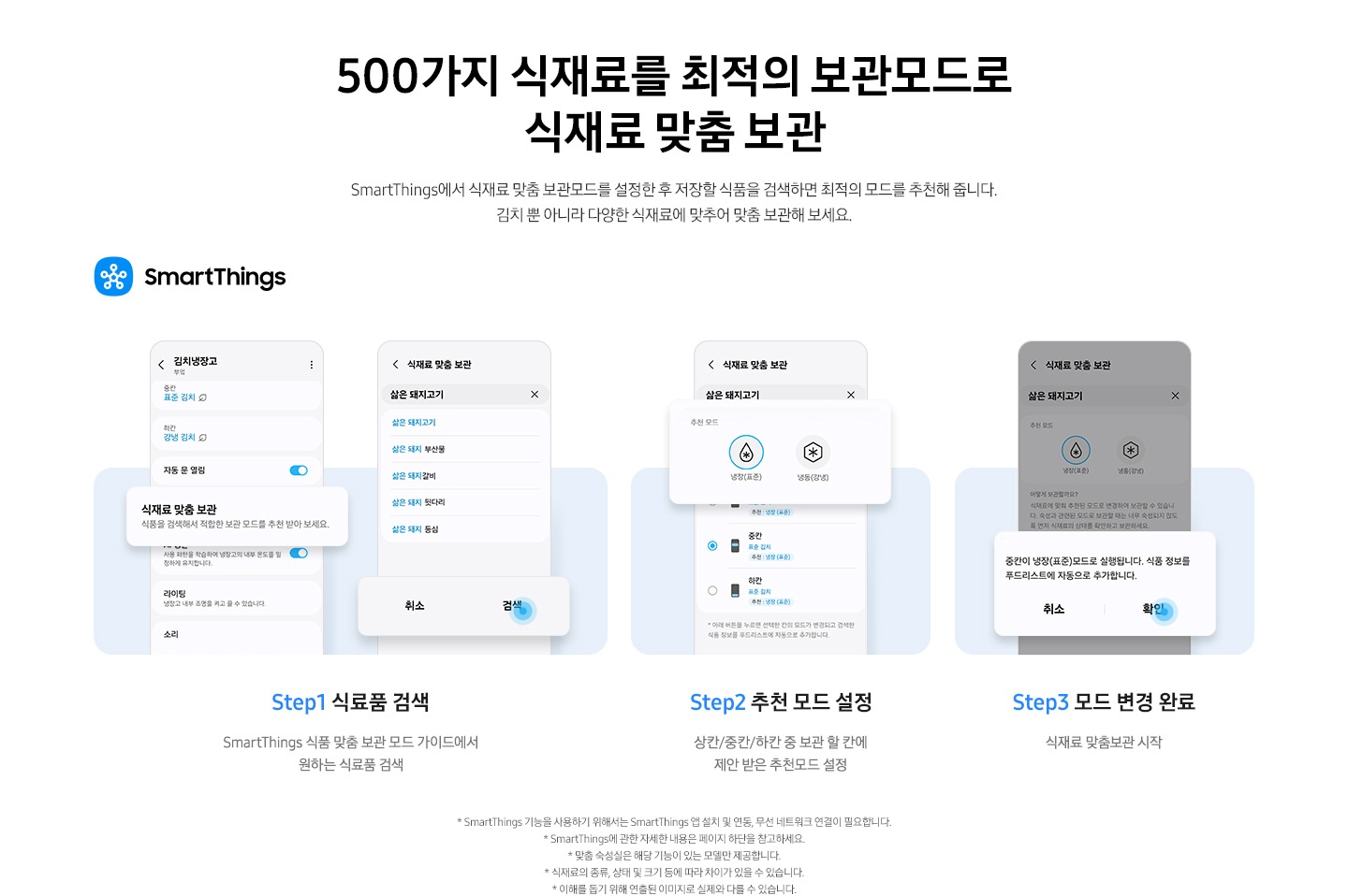 스마트싱스 앱에서 김치냉장고 안 식재료 맞춤 보관 기능을 사용하는 방법이 나와있는 이미지 입니다. 우측 상단에 스마트싱스 로고가 나와있습니다. Step1 식료품 검색. SmartThings 식품 맞춤 보관 모드 가이드에서 원하는 식료품 검색. 문구 윗쪽에 UI 화면 두개가 나와있습니다. 좌측은 앱 내 김치냉장고 화면에서 식재료 맞춤 보관-식품을 검색해서 적합한 보관 모드를 추천 받아 보세요. 부분이 확대되어 있습니다. 우측은 앱 내 식재료 맞춤 보관 화면으로 삶은 돼지고기를 검색창에 입력하면 연관검색어가 나오는 화면으로 하단 검색 부분에 파란색 원으로 포인트 되어있는 화면입니다. Step2 추천 모드 설정. 상칸/중칸/하칸 중 보관 할 칸에 제안 받은 추천모드 설정. 문구 위에는 식재료 맞춤 보관 화면에서 삶은 돼지고기를 검색한 화면으로 추천 모드0냉장(표준)에 체크된 부분이 확대되어 있습니다. Step3 모드 변경 완료. 식재료 맞춤보관 시작. 문구 위 UI 화면에서 알림창이 확대되어 있습니다. 중칸이 냉장(표준)모드로 실행됩니다. 식품 정보를 푸드리스트에 자동으로 추가합니다. 문구가 나와있으며 확인 부분에 파란색 원으로 포인트 되어있습니다.