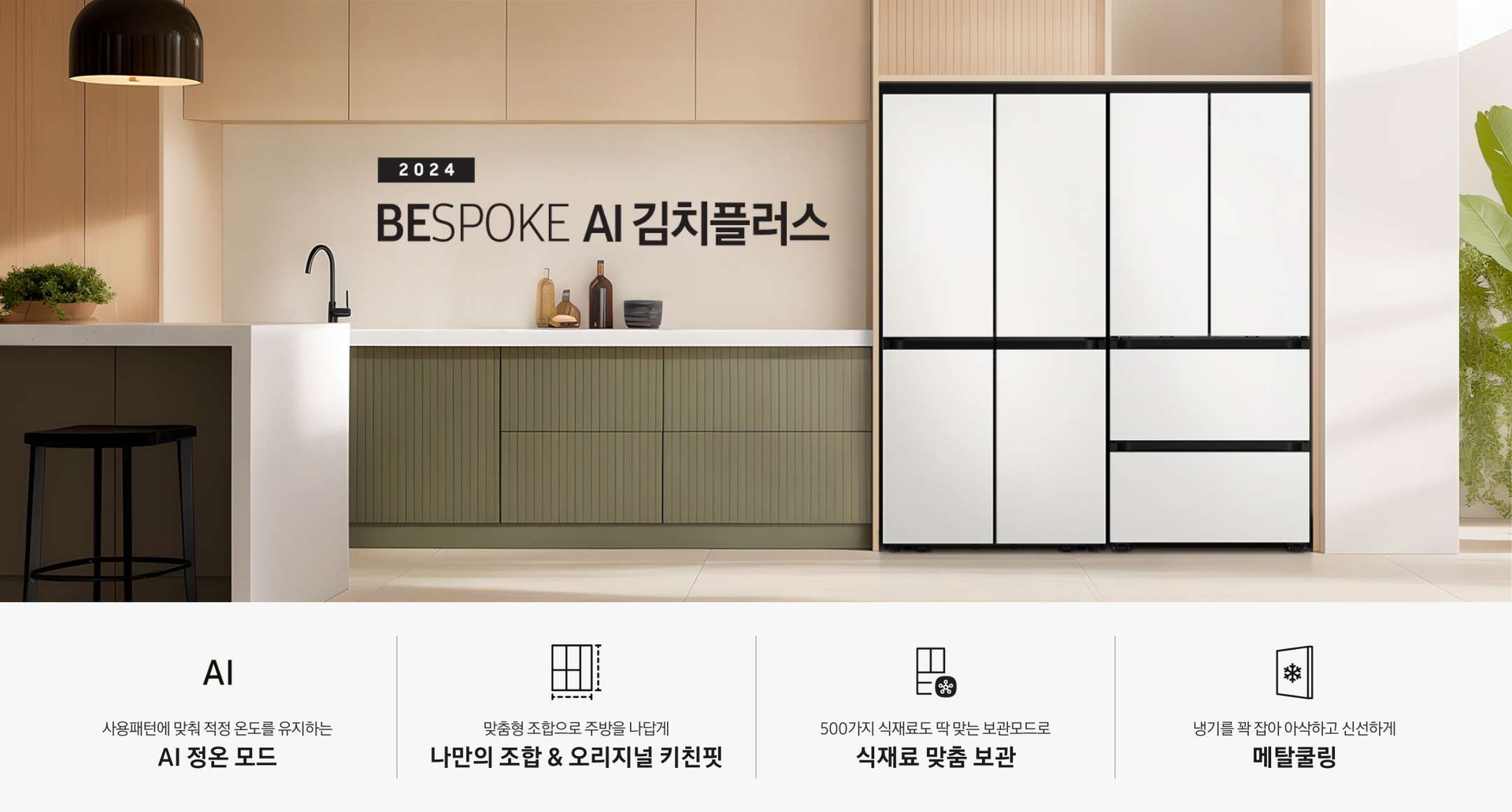 2024 BESPOKE AI 김치플러스 KV 인테리어컷입니다. 우측에 BESPOKE 냉장고 4도어 코타화이트 컬러와 BESPOKE 김치플러스 4도어 코타 화이트 컬러제품이 키친핏으로 설치되어 있습니다. 냉장고와 김치플러스가 설치된 좌측에는 녹색과 베이지의 조합으로 이루어진 주방이 있으며, 하얀색 대리석으로 이루어진 테이블과 검정색 의자가 놓여 있습니다. 테이블 위에는 식물이 올려져 있고 테이블 위에 노란색 조명이 빛을 비추고 있습니다. 인테리어컷 하단에는  4POD가 나와있습니다. 좌측부터 사용패턴에 맞춰 적정 온도를 유지하는 AI 정온 모드 문구와 아이콘, 맞춤형 조합으로 주방을 나답게 나만의 조합 오리지널 키친핏 문구와 아이콘, 500가지 식재료도 딱 맞는 보관모드로 식재료 맞춤 보관 문구와 아이콘, 냉기를 꽉 잡아 아삭하고 신선하게 메탈쿨링 문구와 아이콘이 나와있습니다.