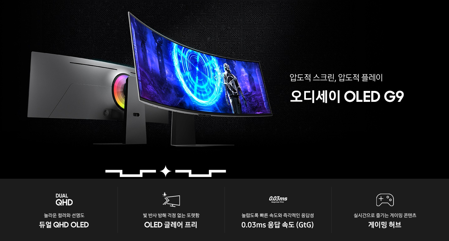 검은색 배경에 왼쪽에는 오디세이 OLED G9 모니터 두 대가 있고 오른쪽에는 압도적 스크린, 압도적 플레이 오디세이 OLED G9이라는 문구가 있습니다. 모니터 중 한 대는 뒷면이 보이고 있고 다른 한 모니터는 게임 화면이 띄워져 있습니다. 하단에는 네 가지 문구와 아이콘이 있는데 가장 왼쪽에 놀라운 컬러와 선명도 듀얼 QHD OLED라는 문구와 아이콘이 있고 그 오른쪽에 빛 반사 방해 걱정 없는 또렷함 OLED 글레어 프리라는 문구와 아이콘이 있고 그 오른쪽에 놀랍도록 빠른 속도와 즉각적인 응답성 0.03ms 응답속도 (GtG)라는 문구와 아이콘이 있고 그 오른쪽에는 실시간으로 즐기는 게이밍 콘텐츠 게이밍 허브라는 문구와 아이콘이 보입니다.