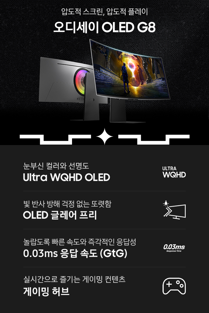 압도적 스크린, 압도적 플레이 오디세이 OLED G8 라는 우측의 타이틀과 함께 좌측에 오디세이 OLED G8 모니터의 정면과 후면이 보여지고 있습니다. 아래에는 눈부신 컬러와 선명도 Ultra WQHD OLED, 빛 반사 방해 걱정 없는 또렷함 OLED 글레어 프리, 놀랍도록 빠른 속도와 즉각적인 응답성 0.03 ms 응답속도 (GtG), 실시간으로 즐기는 게이밍 콘텐츠 게이밍 허브 총 4개의 주요 특장점을 안내하고 있습니다.