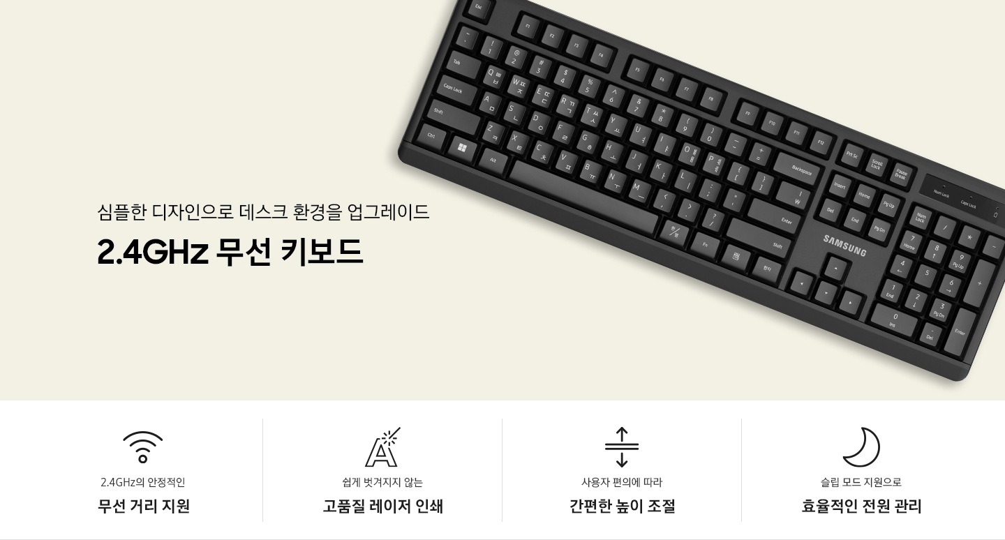 단색 배경 위에 키보드가 놓여있는 이미지 입니다. 심플한 디자인으로 데스크 환경을 업그레이드. 2.4GHz 무선 키보드 문구가 나와있습니다. 제품 이미지컷 아래에는 4POD 아이콘과 문구가 나와있습니다. 2.4GHz의 안정적인 무선 거리 지원 문구와 와이파이 모양 아이콘, 쉽게 벗겨지지 않는 고품질 레이저 인쇄 문구와 아이콘, 사용자 편의에 따라 간편한 높이 조절 문구와 아이콘, 슬립 모드 지원으로 효율적인 전원 관리 문구와 아이콘 입니다.