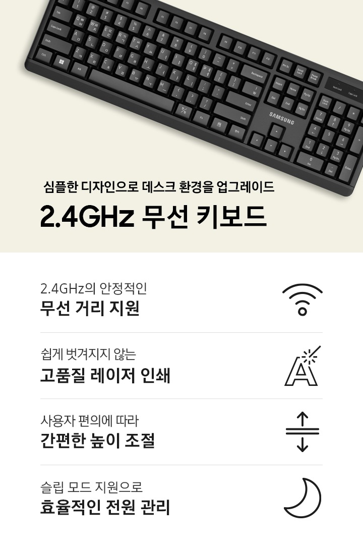 단색 배경 위에 키보드가 놓여있는 이미지 입니다. 심플한 디자인으로 데스크 환경을 업그레이드. 2.4GHz 무선 키보드 문구가 나와있습니다. 제품 이미지컷 아래에는 4POD 아이콘과 문구가 나와있습니다. 2.4GHz의 안정적인 무선 거리 지원 문구와 와이파이 모양 아이콘, 쉽게 벗겨지지 않는 고품질 레이저 인쇄 문구와 아이콘, 사용자 편의에 따라 간편한 높이 조절 문구와 아이콘, 슬립 모드 지원으로 효율적인 전원 관리 문구와 아이콘 입니다.