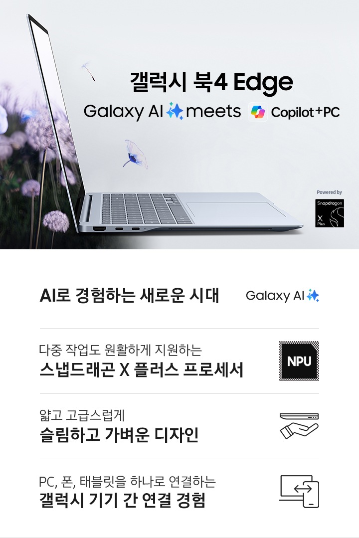 갤럭시 북4 Edge가 오른쪽을 향해 열려 있고 기기 왼쪽으로 꽃밭이 있습니다. 꽃이 화면을 통해 나오는 것처럼 표현하고 있습니다. 상단에는 '갤럭시 북4 Edge', 'Galaxy AI is here' 텍스트가 있습니다. 이미지 상단 좌측에는 SAMSUNG 로고가 있고, 하단 우측에는 Snapdragon® X Plus로고가 배치되어 있습니다. 이미지 하단에는 갤럭시 북4 Edge의 4개 특장점이 각각의 아이콘 이미지와 함께 나열되어 있습니다. 좌측부터 첫번째는 Galaxy AI를 나타내는 로고가 있고 하단에는 'AI로 경험하는 새로운 시대'라는 텍스트가 쓰여 있습니다. 두번째는 NPU를 나타내는 로고가 있고 하단에는 '다중 작업도 원활하게 지원하는 스냅드래곤 X 플러스 프로세서'라는 텍스트가 쓰여 있습니다. 세번째는 노트북과 손이 그려진, 가벼움을 표현하는 로고가 있고 하단에는 '얇고 고급스럽게 슬림하고 가벼운 디자인'이라는 텍스트가 쓰여 있습니다. 네번째는 노트북과 휴대폰이 서로 연결된, 갤럭시 기기 간 연결을 표현한 로고가 있고 하단에는 'PC, 폰, 태블릿을 하나로 연결하는 갤럭시 기기 간 연결 경험' 이라는 텍스트가 쓰여 있습니다.