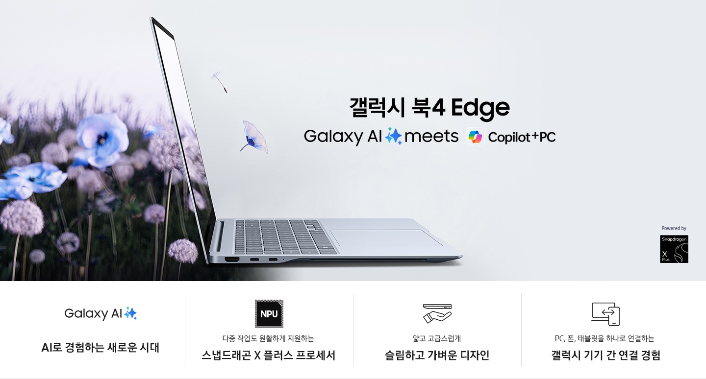 갤럭시 북4 Edge가 오른쪽을 향해 열려 있고 기기 왼쪽으로 꽃밭이 있습니다. 꽃이 화면을 통해 나오는 것처럼 표현하고 있습니다. 상단에는 '갤럭시 북4 Edge', 'Galaxy AI is here' 텍스트가 있습니다. 이미지 상단 좌측에는 SAMSUNG 로고가 있고, 하단 우측에는 Snapdragon® X Plus로고가 배치되어 있습니다. 이미지 하단에는 갤럭시 북4 Edge의 4개 특장점이 각각의 아이콘 이미지와 함께 나열되어 있습니다. 좌측부터 첫번째는 Galaxy AI를 나타내는 로고가 있고 하단에는 'AI로 경험하는 새로운 시대'라는 텍스트가 쓰여 있습니다. 두번째는 NPU를 나타내는 로고가 있고 하단에는 '다중 작업도 원활하게 지원하는 스냅드래곤 X 플러스 프로세서'라는 텍스트가 쓰여 있습니다. 세번째는 노트북과 손이 그려진, 가벼움을 표현하는 로고가 있고 하단에는 '얇고 고급스럽게 슬림하고 가벼운 디자인'이라는 텍스트가 쓰여 있습니다. 네번째는 노트북과 휴대폰이 서로 연결된, 갤럭시 기기 간 연결을 표현한 로고가 있고 하단에는 'PC, 폰, 태블릿을 하나로 연결하는 갤럭시 기기 간 연결 경험' 이라는 텍스트가 쓰여 있습니다.