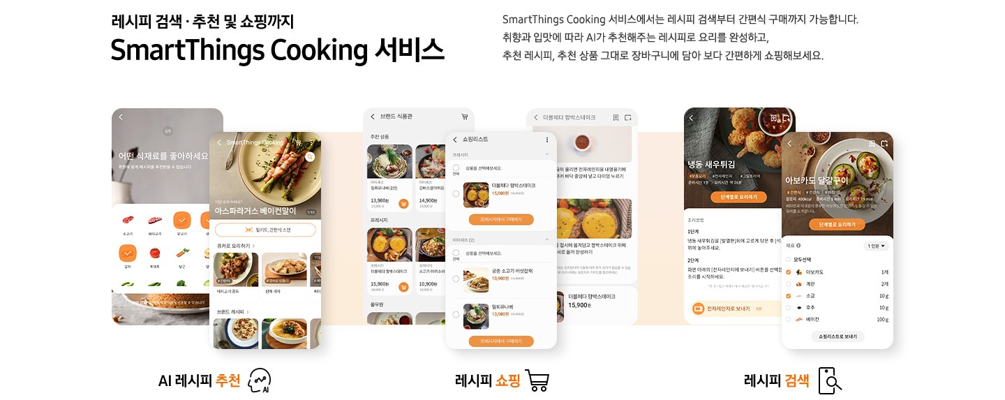 레시피 검색, 추천 및 쇼핑까지 SmartThings Cooking 서비스. SmartThings Cooking 서비스 에서는 레시피 검색부터 간편식 구매까지 가능합니다. 취향과 입맛에 따라 AI가 추천해주는 레시피로 요리를 완성하고, 추천 레시피, 추천 상품 그대로 장바구니에 담아 보다 간편하게 쇼핑해보세요. 글씨 아래, 스마트폰UI화면이 7개가 보여지고 있습니다. 우측부터, AI 레시피 추천 문구 및 아이콘과 레시피를 추천해주고 있는 2개의 예시 화면이 보여집니다. 레시피 쇼핑 문구와 쇼핑카트 아이콘, 레시피를 고를 수 있는 예시 화면 3개가 보여지고 있습니다. 마지막으로 레시피 검색 문구와 아이콘, 원하는 레시피를 검색해서 나올 수 있는 예시 화면 2개가 보여지고 있습니다.