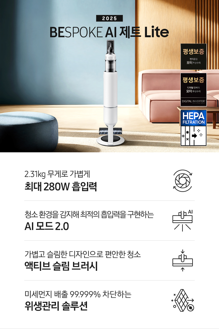 약간 어두운 우드 톤과 파란색, 핑크색이 섞여있는 거실 전경 가운데 BESPOKE AI 제트 Lite 280W가 이미지 중간에 서있습니다. 이미지 왼쪽 부분에는 햇빛이 들어오는 창문과 창문 앞에 어두운 파란색의 1인용 소파가 놓여져 있고 이미지 오른쪽 부분에는 어두운 색상의 소파가 놓여져 있고 소파 앞부분에는 어두운 우드 톤의 테이블이 보이고 있습니다. 이미지 오른쪽 하단에는 디지털 인버터 모터 무상수리 아이콘과 헤파필터 아이콘이 있습니다. 하단 제품 특장점으로는 청소기 내부 모터가 회전하는 아이콘과 함께 2.31kg 무게로 가볍게 최대 280W 흡입력, 브러시가 AI로 흡입력을 변경하는 아이콘과 함께 청소 환경을 감지해 최적의 흡입력을 구현하는 AI 모드 2.0, 브러시가 얇아졌다는 아이콘과 함께 가볍고 슬림한 디자인으로 편안한 청소 액티브 슬림 브러시, 미세먼지가 통과하지 못하는 아이콘과 함께 미세먼지 배출 99.999% 차단하는 위생관리 솔루션이라는 문구가 적혀 있습니다.