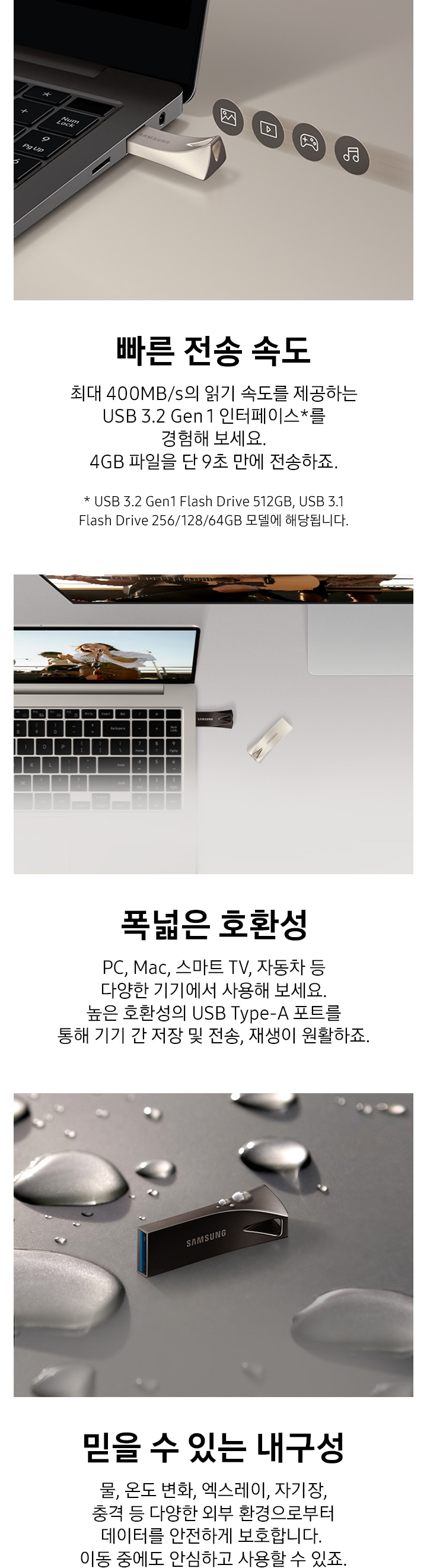 이미지 왼쪽 부분에는 어두운 회색 배경에 제품을 노트북에 연결되어 있는 모습과 그 위로 사진, 영상, 게임, 음악 아이콘이 나열되어 있는 이미지와 이미지 하단에는 빠른 전송 속도와 최대 400 MB/s의 읽기 속도를 제공하는 USB 3.2 Gen 1 인터페이스를 경험해 보세요. 4 GB 파일을 약 10초 만에 전송하죠. 텍스트가 쓰여 있습니다. 이미지 중간 부분에는 제품이 연결된 노트북을 열어 놓은 모습과 모니터가 뒤에 있는 모습을 위에서 내려본 이미지와 이미지 하단에 폭넓은 호환성과 PC, Mac, 스마트 TV, 자동차 등 다양한 기기에서 사용해 보세요. 높은 호환성의 USB Type-A 포트를 통해 기기 간 저장 및 전송, 재생이 원활하죠. 텍스트가 쓰여 있습니다. 이미지 오른쪽 부분에는 제품 가로로 세워져 있는 정면 이미지와 주변과 제품 위에 크고 작은 물방울이 보이고 있는 이미지와 이미지 하단에 믿을 수 있는 물, 온도 변화, 엑스레이, 자기장, 충격 등 다양한 외부 환경으로부터 데이터를 안전하게 보호합니다. 이동 중에도 안심하고 사용할 수 있죠. 텍스트가 쓰여 있습니다.