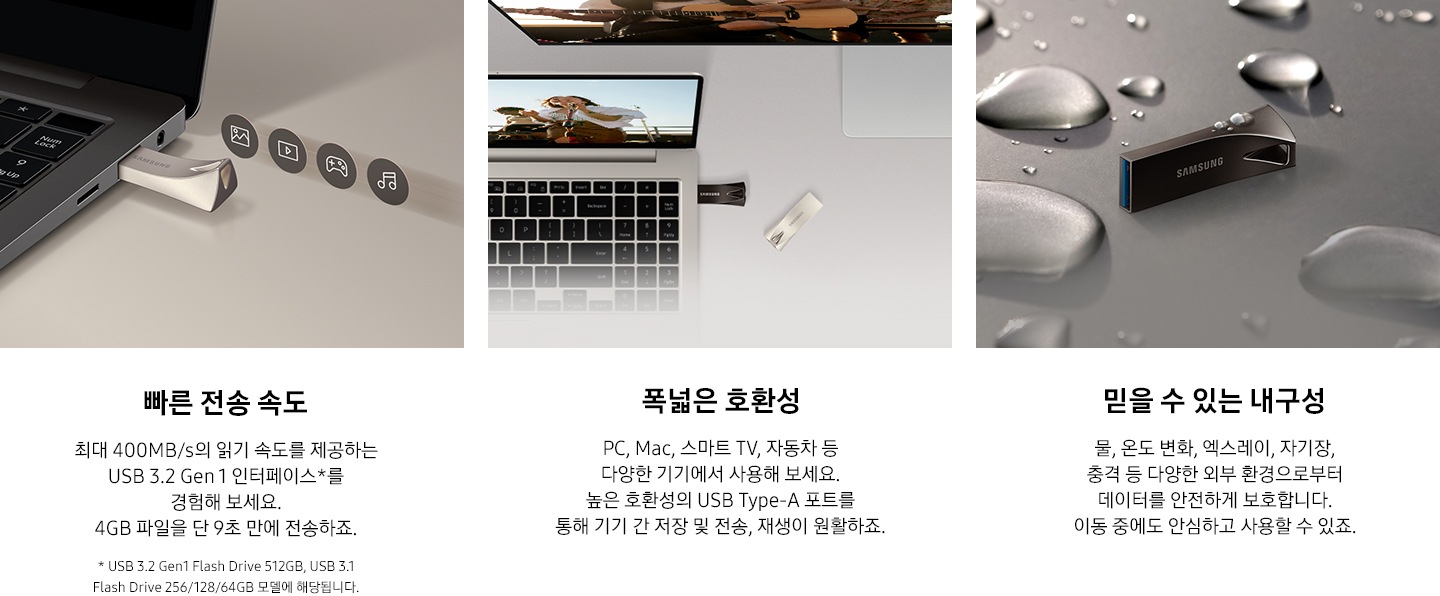 이미지 왼쪽 부분에는 어두운 회색 배경에 제품을 노트북에 연결되어 있는 모습과 그 위로 사진, 영상, 게임, 음악 아이콘이 나열되어 있는 이미지와 이미지 하단에는 빠른 전송 속도와 최대 400 MB/s의 읽기 속도를 제공하는 USB 3.2 Gen 1 인터페이스를 경험해 보세요. 4 GB 파일을 약 10초 만에 전송하죠. 텍스트가 쓰여 있습니다. 이미지 중간 부분에는 제품이 연결된 노트북을 열어 놓은 모습과 모니터가 뒤에 있는 모습을 위에서 내려본 이미지와 이미지 하단에 폭넓은 호환성과 PC, Mac, 스마트 TV, 자동차 등 다양한 기기에서 사용해 보세요. 높은 호환성의 USB Type-A 포트를 통해 기기 간 저장 및 전송, 재생이 원활하죠. 텍스트가 쓰여 있습니다. 이미지 오른쪽 부분에는 제품 가로로 세워져 있는 정면 이미지와 주변과 제품 위에 크고 작은 물방울이 보이고 있는 이미지와 이미지 하단에 믿을 수 있는 물, 온도 변화, 엑스레이, 자기장, 충격 등 다양한 외부 환경으로부터 데이터를 안전하게 보호합니다. 이동 중에도 안심하고 사용할 수 있죠. 텍스트가 쓰여 있습니다.