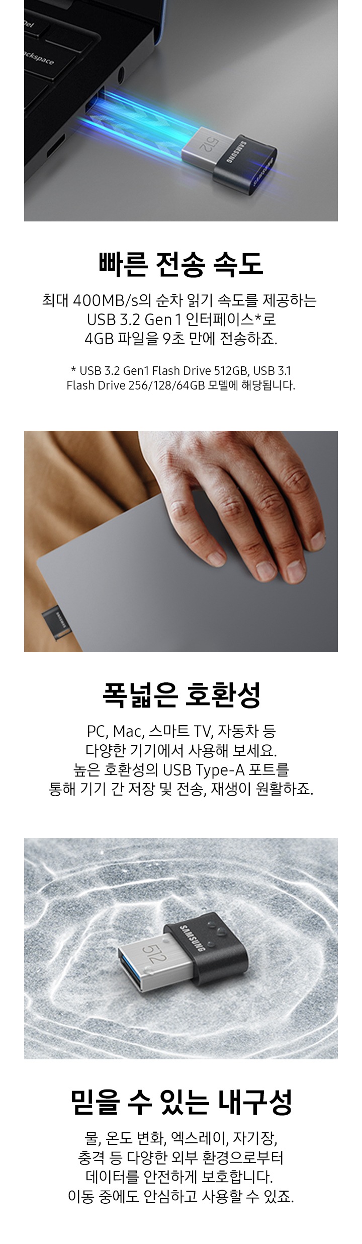 이미지 왼쪽 부분에는 어두운 회색 배경에 제품을 노트북에 연결하는 모습의 이미지와 이미지 하단에는 빠른 전송 속도와 최대 400 MB/s의 읽기 속도를 제공하는 USB 3.2 Gen 1 인터페이스를 경험해 보세요. 4 GB 파일을 약 10초 만에 전송하죠. 텍스트가 쓰여 있습니다. 이미지 중간 부분에는 제품이 연결된 노트북을 한 손으로 들고 있는 이미지와 이미지 하단에 폭넓은 호환성과 PC, Mac, 스마트 TV, 자동차 등 다양한 기기에서 사용해 보세요. 높은 호환성의 USB Type-A 포트를 통해 기기 간 저장 및 전송, 재생이 원활하죠. 텍스트가 쓰여 있습니다. 이미지 오른쪽 부분에는 제품이 물에 빠지는 모습의 이미지와 이미지 하단에 믿을 수 있는 내구성과 물, 온도 변화, 엑스레이, 자기장, 충격 등 다양한 외부 환경으로부터 데이터를 안전하게 보호합니다. 이동 중에도 안심하고 사용할 수 있죠. 텍스트가 쓰여 있습니다.