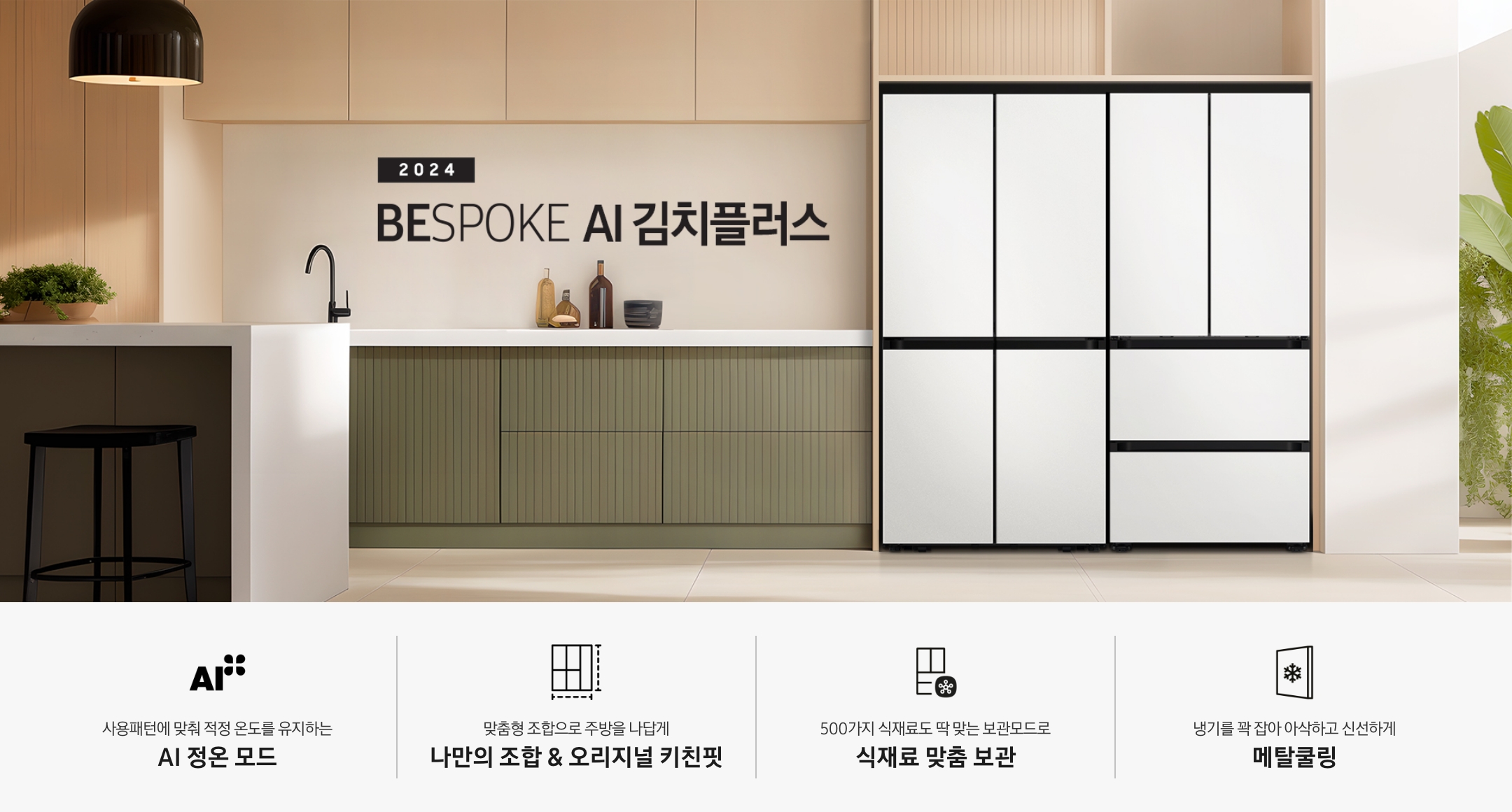 2024 BESPOKE AI 김치플러스 KV 인테리어컷입니다. 우측에 BESPOKE 냉장고 4도어 코타화이트 컬러와 BESPOKE 김치플러스 4도어 코타 화이트 컬러제품이 키친핏으로 설치되어 있습니다. 냉장고와 김치플러스가 설치된 좌측에는 녹색과 베이지의 조합으로 이루어진 주방이 있으며, 하얀색 대리석으로 이루어진 테이블과 검정색 의자가 놓여 있습니다. 테이블 위에는 식물이 올려져 있고 테이블 위에 노란색 조명이 빛을 비추고 있습니다. 인테리어컷 하단에는  4POD가 나와있습니다. 좌측부터 사용패턴에 맞춰 적정 온도를 유지하는 AI 정온 모드 문구와 아이콘, 맞춤형 조합으로 주방을 나답게 나만의 조합 오리지널 키친핏 문구와 아이콘, 500가지 식재료도 딱 맞는 보관모드로 식재료 맞춤 보관 문구와 아이콘, 냉기를 꽉 잡아 아삭하고 신선하게 메탈쿨링 문구와 아이콘이 나와있습니다.