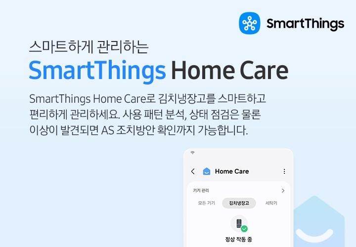 SmartThings로 AI절약모드와 Home Care를 사용하는 핸드폰 UI 화면이 좌측과 우측 으로 나뉘어져 보여지고 있습니다. 좌측의 핸드폰 UI화면에는 상단바에 배터리 및 시간, Energy 메뉴를 선택하여 들어가진 화면이 보여지고 있습니다. 해당 화면에는 태두리가 둥근 하늘색 네모와 하얀색 네모가 위 아래로 나뉘어 있고, 둥근 하늘색 네모칸안에는 AI 절약 모드 사용 문구와 에너지 절약 모드에서 기기를 실행하여 에너지 사용량과 전기요금을 줄이세요 문구가 적혀있습니다. 문구 밑에 좌측은 설정 버튼, 우측에는 화분, 냉장고,세탁기 가전제품 아이콘이 있습니다.  하얀색 네모에는 에너지 사용량문구와 총 사용량 및 연결된 기기의 전기 사용량 및 금액이 예시로 쓰여있습니다. 좌측엔 총 사용량 315.9kWh, 38,650원 우측에는 연결된 기기 85.2kWh, 10,424원이 적혀있습니다. 좌측 핸드폰 UI화면 아래는 배터리 아이콘과 사용패턴에 맞춰 에너지를 아껴주는 SmartThigs AI 절약 모드문구와 냉장고의 월말 목표 사용량 설정 후 AI 절약모드를 실행하면 냉장고 스스로 사용량을 예측하고 조절하여 에너지 소비량을 최대 15%까지 절감할 수 있습니다. 우측의 핸드폰 UI화면에는 상단바에 배터리 및 시간, Home Care 메뉴를 선택하여 들어가진 화면이 보여지고 있습니다. 해당 화면에는 모든 기기가 정상적으로 작동 중 입니다. 문구와 에어드레서,조명,소파,세탁기 아이콘이 그려져 있습니다. 아래에는 테두리가 둥근 하얀색 네모안에 기기관리문구와 3개의 가전제품 아이콘 및 문구가 보여집니다. 위에서 부터 첫번째는 냉장고 아이콘이 좌측에 우측엔 냉장고|주방 문구 아래에 기기 정상 작동 중 문구가 두번째 우측에는 공기청정기 아이콘과 좌측에는 공기청정기 | 거실 문구와 아래에 기기 정상 작동 중 문구가 적혀습니다. 세번째는 김치냉장고 아이콘이 좌측에, 우측엔 김치냉장고 | 주방 문구와 아래에 기기 정상 작동 중 문구가 쓰여있습니다. 해당 김치냉장고 부분은 확대되어 보여지고 있습니다.  우측 핸드폰 UI화면 아래는 집 모양의 아이콘밑에 스마트 기기 상태 모니터링이 가능한 SmartThings Home Care문구가 적혀있고 아래에 냉장고의 사용 패턴 분석부터 상태 점검, 소모품 교체 시기까지 미리 알려주고 이상이 발견되면 AS 조치 방안 확인까지 가능하여 냉장고를 보다 효율적으로 관리할 수 있습니다 문구가 적혀 있습니다.