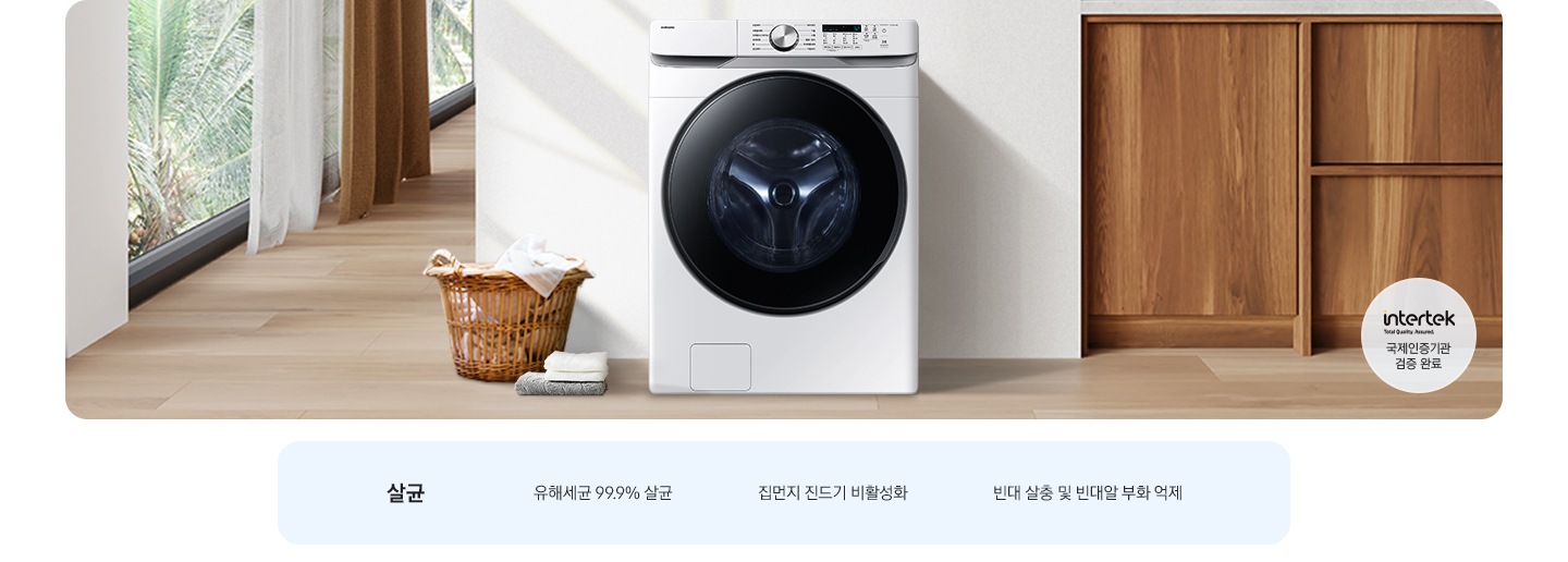 살균-유해세균 99.9% 살균, 집먼지 진드기 비활성화, 빈대 살충 및 빈대알 부화 억제. 인테리어컷 가운데는 흰 벽 앞에 그랑데 세탁기 AI가 설치되어 있고 좌측 앞쪽에 강아지 한마리가 앉아있습니다. 강아지 좌측에는 빨랫감이 담긴 라탄 바구니와 수건이 놓여있고 벽 뒤쪽으로는 커튼이 반쯤 쳐져 있는 통창이 보입니다. 세탁기 우측으로는 우드톤 하부장과 흰색 상판 위에 잘 개어진 수건이 쌓여있는 연출된 이미지로 인테리어컷 우측 하단에는 Intertek 국제인증기관 검증 완료 로고가 나와있습니다.
