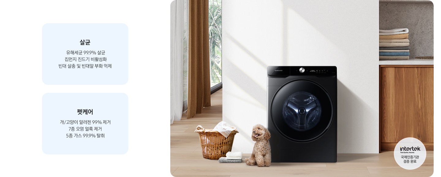 살균-유해세균 99.9% 살균, 집먼지 진드기 비활성화, 빈대 살충 및 빈대알 부화 억제. 펫케어-개/고양이 알러젠 99% 제거, 7종 오염 얼룩 제거, 5종 가스 99% 탈취. 인테리어컷 가운데는 흰 벽 앞에 그랑데 세탁기 AI가 설치되어 있고 좌측 앞쪽에 강아지 한마리가 앉아있습니다. 강아지 좌측에는 빨랫감이 담긴 라탄 바구니와 수건이 놓여있고 벽 뒤쪽으로는 커튼이 반쯤 쳐져 있는 통창이 보입니다. 세탁기 우측으로는 우드톤 하부장과 흰색 상판 위에 잘 개어진 수건이 쌓여있는 연출된 이미지로 인테리어컷 우측 하단에는 Intertek 국제인증기관 검증 완료 로고가 나와있습니다.