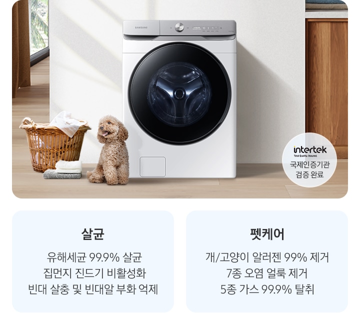 살균-유해세균 99.9% 살균, 집먼지 진드기 비활성화, 빈대 살충 및 빈대알 부화 억제. 펫케어-개/고양이 알러젠 99% 제거, 7종 오염 얼룩 제거, 5종 가스 99% 탈취. 인테리어컷 가운데는 흰 벽 앞에 그랑데 세탁기 AI가 설치되어 있고 좌측 앞쪽에 강아지 한마리가 앉아있습니다. 강아지 좌측에는 빨랫감이 담긴 라탄 바구니와 수건이 놓여있고 벽 뒤쪽으로는 커튼이 반쯤 쳐져 있는 통창이 보입니다. 세탁기 우측으로는 우드톤 하부장과 흰색 상판 위에 잘 개어진 수건이 쌓여있는 연출된 이미지로 인테리어컷 우측 하단에는 Intertek 국제인증기관 검증 완료 로고가 나와있습니다.