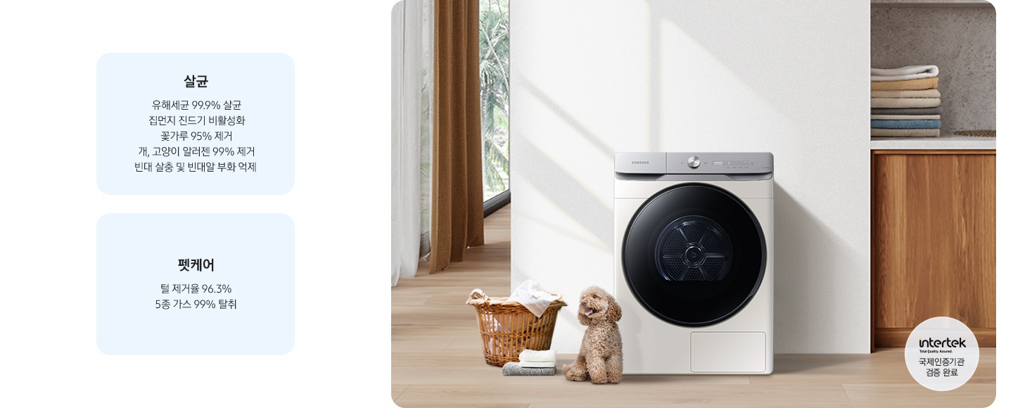 살균-유해세균 99.9% 살균, 집먼지 진드기 비활성화, 꽃가루 95% 제거, 개, 고양이 알러젠 99% 제거, 빈대 살충 및 빈대알 부화 억제. 펫케어-털 제거율 96.3%, 5종 가스 99% 탈취. 인테리어컷 가운데는 흰 벽 앞에 그랑데 건조기 AI가 설치되어 있고 좌측 앞쪽에 강아지 한마리가 앉아있습니다. 강아지 좌측에는 빨랫감이 담긴 라탄 바구니와 수건이 놓여있고 벽 뒤쪽으로는 커튼이 반쯤 쳐져 있는 통창이 보입니다. 건조기 우측으로는 우드톤 하부장과 흰색 상판 위에 잘 개어진 수건이 쌓여있는 연출된 이미지로 인테리어컷 우측 하단에는 Intertek 국제인증기관 검증 완료 로고가 나와있습니다.