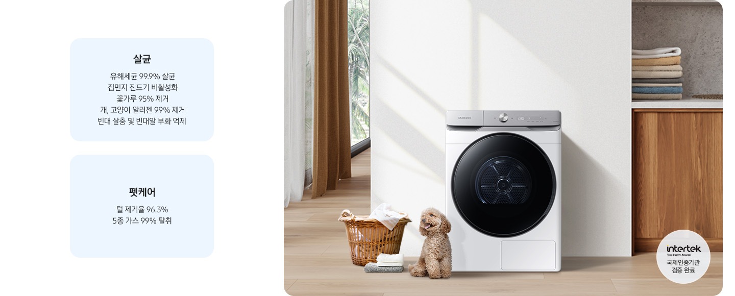 살균-유해세균 99.9% 살균, 집먼지 진드기 비활성화, 꽃가루 95% 제거, 개, 고양이 알러젠 99% 제거, 빈대 살충 및 빈대알 부화 억제. 펫케어-털 제거율 96.3%, 5종 가스 99% 탈취. 인테리어컷 가운데는 흰 벽 앞에 그랑데 건조기 AI가 설치되어 있고 좌측 앞쪽에 강아지 한마리가 앉아있습니다. 강아지 좌측에는 빨랫감이 담긴 라탄 바구니와 수건이 놓여있고 벽 뒤쪽으로는 커튼이 반쯤 쳐져 있는 통창이 보입니다. 건조기 우측으로는 우드톤 하부장과 흰색 상판 위에 잘 개어진 수건이 쌓여있는 연출된 이미지로 인테리어컷 우측 하단에는 Intertek 국제인증기관 검증 완료 로고가 나와있습니다.