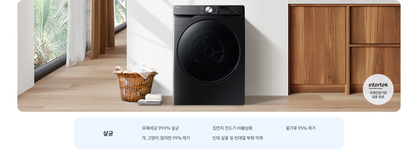 살균-유해세균 99.9% 살균, 집먼지 진드기 비활성화, 꽃가루 95% 제거, 개, 고양이 알러젠 99% 제거, 빈대 살충 및 빈대알 부화 억제. 인테리어컷 가운데는 흰 벽 앞에 그랑데 건조기 AI가 설치되어 있고 좌측 앞쪽에 강아지 한마리가 앉아있습니다. 강아지 좌측에는 빨랫감이 담긴 라탄 바구니와 수건이 놓여있고 벽 뒤쪽으로는 커튼이 반쯤 쳐져 있는 통창이 보입니다. 건조기 우측으로는 우드톤 하부장과 흰색 상판 위에 잘 개어진 수건이 쌓여있는 연출된 이미지로 인테리어컷 우측 하단에는 Intertek 국제인증기관 검증 완료 로고가 나와있습니다.