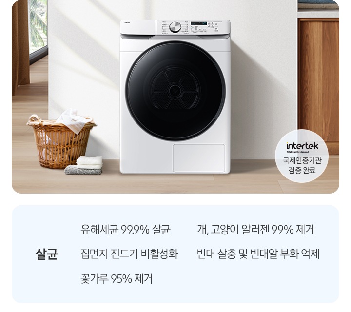 살균-유해세균 99.9% 살균, 집먼지 진드기 비활성화, 꽃가루 95% 제거, 개, 고양이 알러젠 99% 제거, 빈대 살충 및 빈대알 부화 억제. 인테리어컷 가운데는 흰 벽 앞에 그랑데 건조기 AI가 설치되어 있고 좌측 앞쪽에 강아지 한마리가 앉아있습니다. 강아지 좌측에는 빨랫감이 담긴 라탄 바구니와 수건이 놓여있고 벽 뒤쪽으로는 커튼이 반쯤 쳐져 있는 통창이 보입니다. 건조기 우측으로는 우드톤 하부장과 흰색 상판 위에 잘 개어진 수건이 쌓여있는 연출된 이미지로 인테리어컷 우측 하단에는 Intertek 국제인증기관 검증 완료 로고가 나와있습니다.
