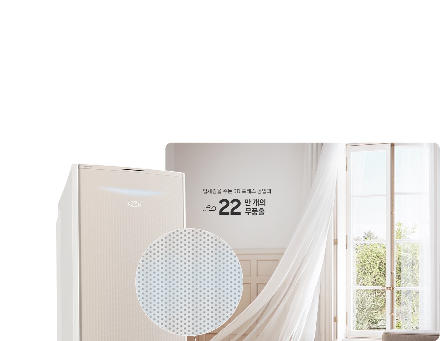 거실로 보여지는 공간에 우측 창문에서 바람이 들오오는 듯한 모습에 창문의 하얀색 커튼이 날리는 모습이 보여지고 좌측 하단엔 30dB 저소음 문구와 함께 얼굴형상의 동그란 아이콘이 쉿 하는 손모양과 함께 보여지며, 그옆에 무풍콤보 갤러리 에어컨 상단부가 크게 보여지고 그앞에 무풍홀의 모습이 확대되어 보여집니다. 이미지 거실 공간에 우측의 창과 좌측에 에어컨 사이에 입체감을 주는 3D 프레스 공법과 22만 개의 무풍홀 문구가 보여집니다.