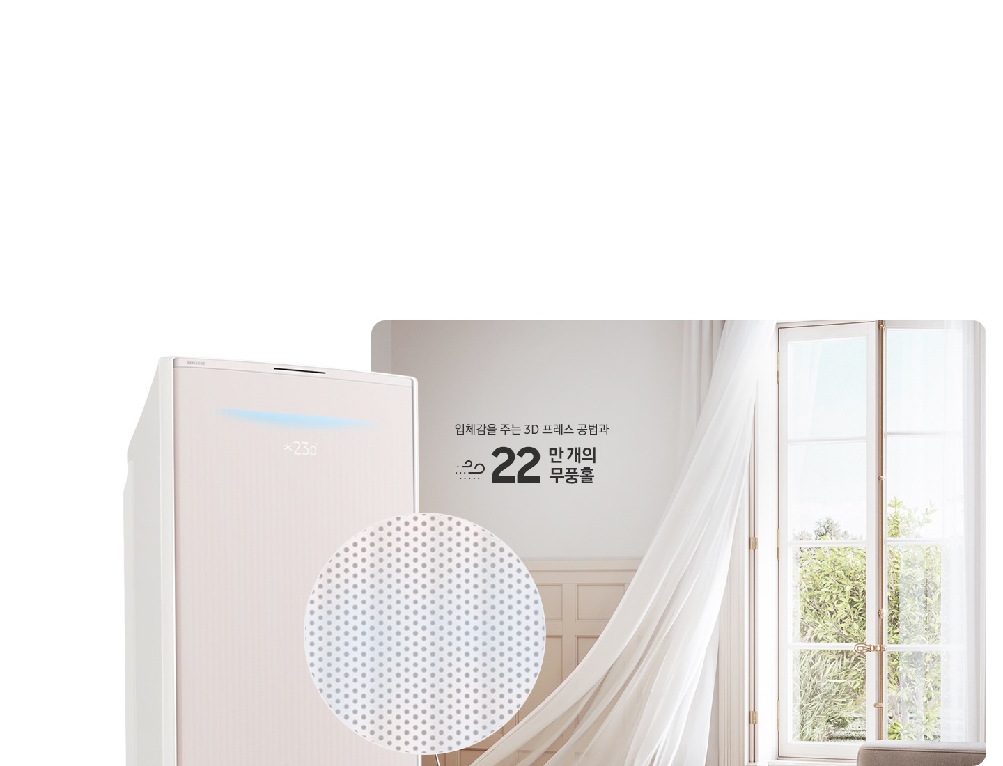거실로 보여지는 공간에 우측 창문에서 바람이 들오오는 듯한 모습에 창문의 하얀색 커튼이 날리는 모습이 보여지고 좌측 하단엔 30dB 저소음 문구와 함께 얼굴형상의 동그란 아이콘이 쉿 하는 손모양과 함께 보여지며, 그옆에 무풍콤보 갤러리 에어컨 상단부가 크게 보여지고 그앞에 무풍홀의 모습이 확대되어 보여집니다. 이미지 거실 공간에 우측의 창과 좌측에 에어컨 사이에 입체감을 주는 3D 프레스 공법과 22만 개의 무풍홀 문구가 보여집니다.