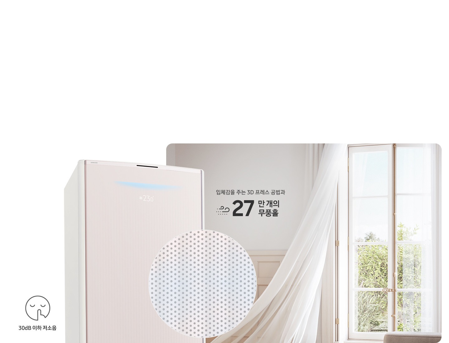 거실로 보여지는 공간에 우측 창문에서 바람이 들오오는 듯한 모습에 창문의 하얀색 커튼이 날리는 모습이 보여지고 좌측 하단엔 30dB 저소음 문구와 함께 얼굴형상의 동그란 아이콘이 쉿 하는 손모양과 함께 보여지며, 그옆에 무풍콤보 갤러리 에어컨 상단부가 크게 보여지고 그앞에 무풍홀의 모습이 확대되어 보여집니다. 이미지 거실 공간에 우측의 창과 좌측에 에어컨 사이에 입체감을 주는 3D 프레스 공법과 22만 개의 무풍홀 문구가 보여집니다.