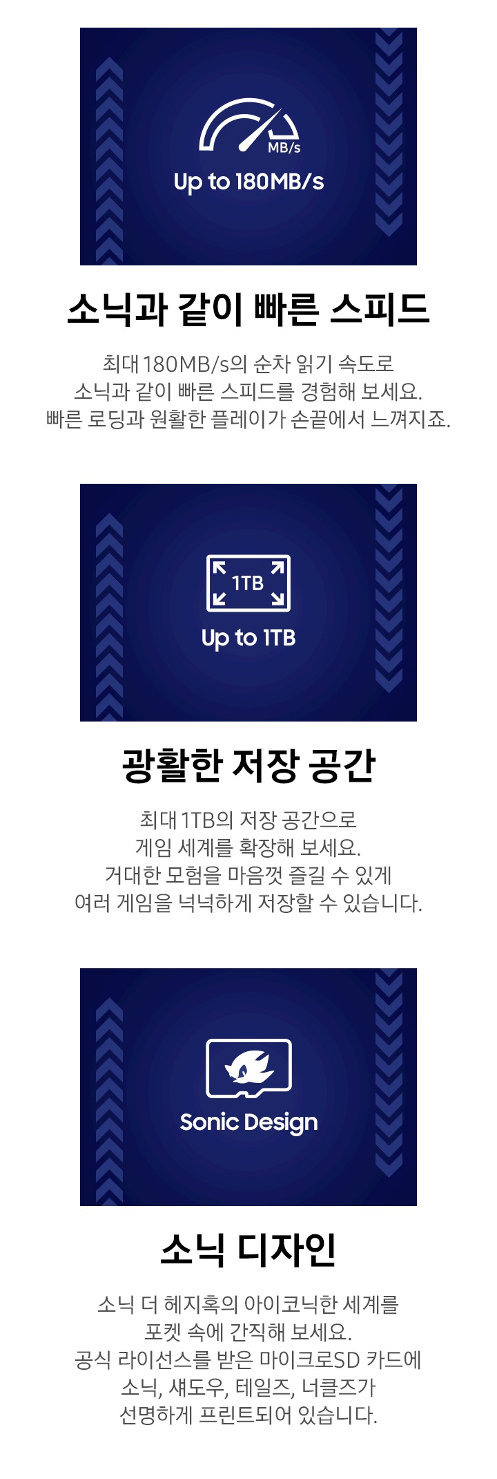이미지 왼쪽 부분에는 계기판 아이콘과 함께 하단에 UP to 180MB/S 문구가 쓰여 있습니다. 이미지 하단에 소닉과 같이 빠른 스피드와 최대 180MB/s의 순차 읽기 속도로 소닉과 같이 빠른 스피드를 경험해 보세요. 빠른 로딩과 원활한 플레이가 손끝에서 느껴지죠. 텍스트가 쓰여 있습니다. 이미지 중간 부분에는 네모난 작은 박스 안에 각 모서리로 향하는 화살표와 함께 1TB가 쓰여진 아이콘과 함께 하단에 광활한 저장 공간 문구가 쓰여 있습니다. 이미지 하단에는 광활 저장 공간과 최대 1TB의 저장 공간으로 게임 세계를 확장해 보세요. 거대한 모험을 마음껏 즐길 수 있게 여러 게임을 넉넉하게 저장할 수 있습니다. 텍스트가 쓰여 있습니다. 이미지 오른쪽 부분에는 소닉의 얼굴이 그려진 메모리 카드 아이콘과 함께 하단에 Sonic Design 문구가 쓰여 있습니다. 이미지 하단에 소닉 디자인과 소닉 더 헤지혹의 아이코닉한 세계를 포켓 속에 간직해 보세요. 공식 라이선스를 받은 마이크로SD 카드에 소닉, 섀도우, 테일즈, 너클즈가 선명하게 프린트되어 있습니다. 텍스트가 쓰여 있습니다.