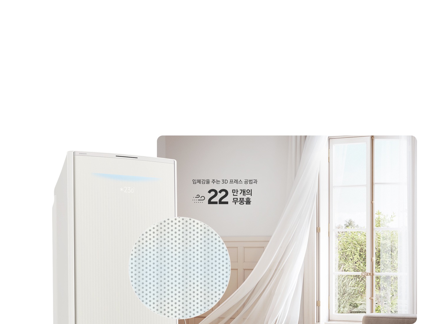 거실로 보여지는 공간에 우측 창문에서 바람이 들오오는 듯한 모습에 창문의 하얀색 커튼이 날리는 모습이 보여지고 좌측 하단엔 30dB 저소음 문구와 함께 얼굴형상의 동그란 아이콘이 쉿 하는 손모양과 함께 보여지며, 그옆에 무풍콤보 갤러리 에어컨 상단부가 크게 보여지고 그앞에 무풍홀의 모습이 확대되어 보여집니다. 이미지 거실 공간에 우측의 창과 좌측에 에어컨 사이에 입체감을 주는 3D 프레스 공법과 22만 개의 무풍홀 문구가 보여집니다.