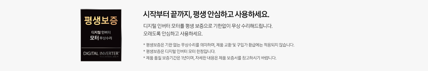 회색 사각 박스 안 왼쪽에는 검은색 사각형 평생 보증 배너가 있습니다. 배너 안에는 평생 보증 디지털 인버터 모터 무상수리, DIGITAL INVERTER라는 문구가 적혀 있습니다. 배너 옆에는 시작부터 끝까지, 평생 안심하고 사용하세요. 디지털 인버터 모터를 평생 보증으로 기한 없이 무상 수리해 드립니다. 오래도록 안심하고 사용하세요. * 평생 보증은 기한 없는 무상수리를 의미하며, 제품 교환 및 구입가 환급에는 적용되지 않습니다. * 제품 품질 보증기간은 1년입니다. * 제품 품질 보증기간은 1년이며, 자세한 내용은 제품 보증서를 참고하시기 바랍니다.라는 설명이 적혀 있습니다.