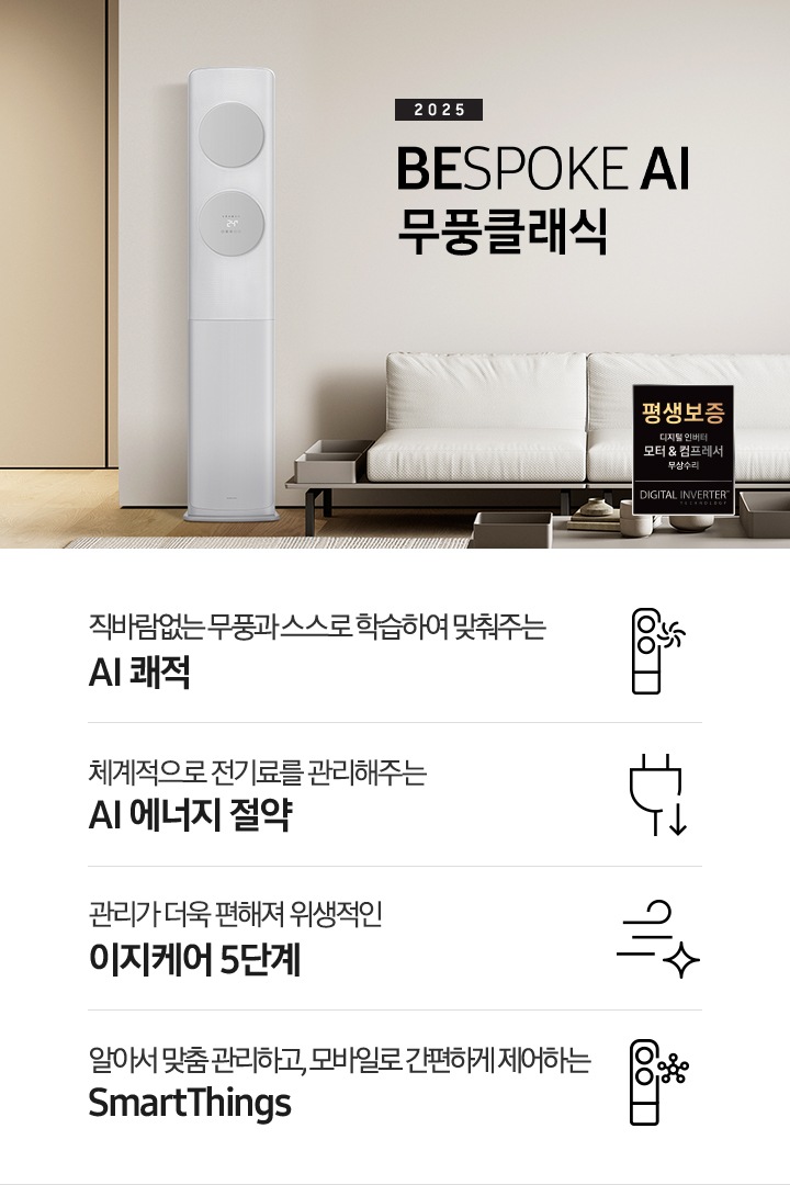 거실로 보여지는 공간에 좌측엔 무풍 클래식 에어컨이 보여지고 가운데 상단에 타이틀이 보여집니다. 2025 BESPOKE AI 무풍 클래식 이 보여지고 타이틀 아래 베이지 톤의 소파가 보이여 쇼파 우측 하단에 평생보증 인증 마크가 보여집니다. 이미지 아래로 4개의 키포인트가 보여지며 좌측부터, 직바람없는 무풍과 스스로 학습하여 맞춰주는 AI 쾌적, 상황에 맞게 체계적으로 전기료를 관리해주는 AI 에너지 절약, 쉽게 열어 더 편하게 관리하는 이지케어 5단계, 알아서 맞춤 관리하고, 모바일로 간편하게 제어하는 SmartThings 