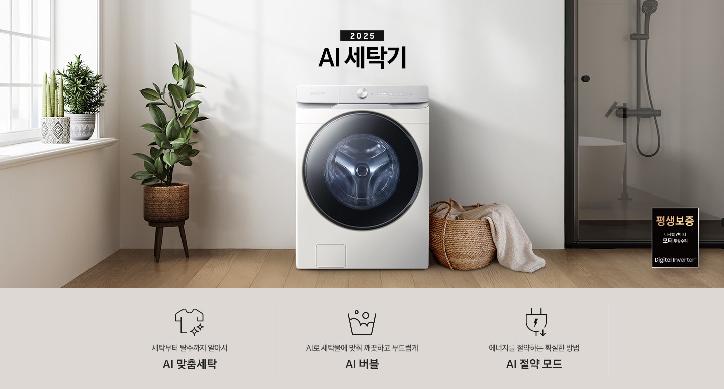2025년 그랑데 세탁기 AI 인테리어컷 입니다. 인테리어컷 우측 하단에 디지털 인버터 무상수리 평생보증 로고가 나와있습니다. 인테리어컷 중앙에는 그랑데 세탁기 AI가 설치되어 있습니다. 세탁기 좌측에는 큰 화분이 놓여있고 그 좌측으로 하얀색 프레임의 창가에 2개의 화분이 올려져 있습니다. 세탁기 우측 바로 옆에는 라탄 바구니 안에 빨랫감이 들어있습니다. 우측 벽 뒤쪽으로는 욕실 안 샤워기와 욕조가 보이는 연출된 이미지 입니다. 인테리어컷 아래에는 그랑데 세탁기 AI 특장점 문구와 아이콘이 나와있습니다. 세탁부터 탈수까지 알아서 AI 맞춤세탁 문구와 아이콘, AI로 세탁물에 맞춰 깨끗하고 부드럽게 AI 버블 문구와 아이콘, 에너지를 절약하는 확실한 방법 AI 절약 모드 문구와 아이콘이 나와있습니다.