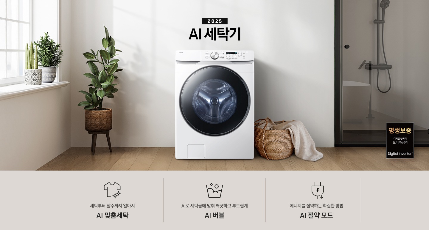 2025년 그랑데 세탁기 AI 인테리어컷 입니다. 인테리어컷 우측 하단에 디지털 인버터 무상수리 평생보증 로고가 나와있습니다. 인테리어컷 중앙에는 그랑데 세탁기 AI가 설치되어 있습니다. 세탁기 좌측에는 큰 화분이 놓여있고 그 좌측으로 하얀색 프레임의 창가에 2개의 화분이 올려져 있습니다. 세탁기 우측 바로 옆에는 라탄 바구니 안에 빨랫감이 들어있습니다. 우측 벽 뒤쪽으로는 욕실 안 샤워기와 욕조가 보이는 연출된 이미지 입니다. 인테리어컷 아래에는 그랑데 세탁기 AI 특장점 문구와 아이콘이 나와있습니다. 세탁부터 탈수까지 알아서 AI 맞춤세탁 문구와 아이콘, AI로 세탁물에 맞춰 깨끗하고 부드럽게 AI 버블 문구와 아이콘, 에너지를 절약하는 확실한 방법 AI 절약 모드 문구와 아이콘이 나와있습니다.