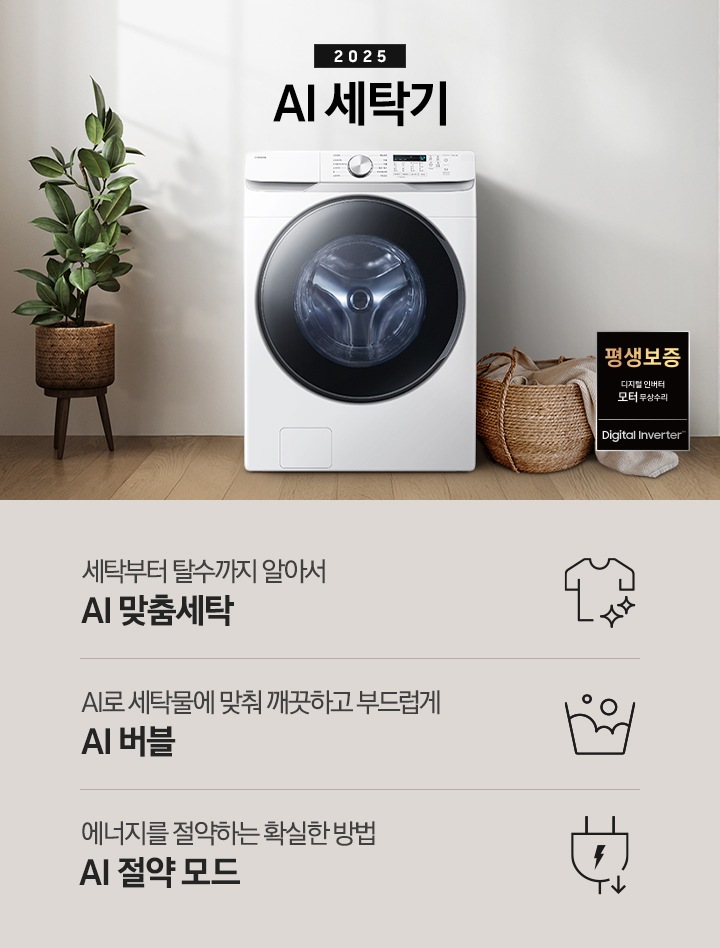 2025년 그랑데 세탁기 AI 인테리어컷 입니다. 인테리어컷 우측 하단에 디지털 인버터 무상수리 평생보증 로고가 나와있습니다. 인테리어컷 중앙에는 그랑데 세탁기 AI가 설치되어 있습니다. 세탁기 좌측에는 큰 화분이 놓여있고 그 좌측으로 하얀색 프레임의 창가에 2개의 화분이 올려져 있습니다. 세탁기 우측 바로 옆에는 라탄 바구니 안에 빨랫감이 들어있습니다. 우측 벽 뒤쪽으로는 욕실 안 샤워기와 욕조가 보이는 연출된 이미지 입니다. 인테리어컷 아래에는 그랑데 세탁기 AI 특장점 문구와 아이콘이 나와있습니다. 세탁부터 탈수까지 알아서 AI 맞춤세탁 문구와 아이콘, AI로 세탁물에 맞춰 깨끗하고 부드럽게 AI 버블 문구와 아이콘, 에너지를 절약하는 확실한 방법 AI 절약 모드 문구와 아이콘이 나와있습니다.