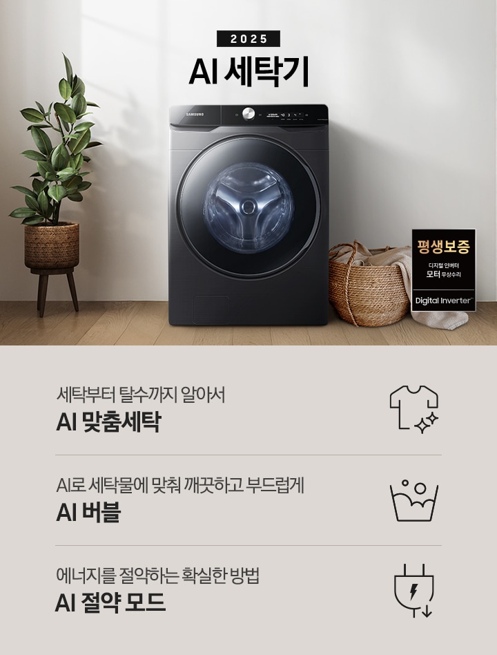 2025년 그랑데 세탁기 AI 인테리어컷 입니다. 인테리어컷 우측 하단에 디지털 인버터 무상수리 평생보증 로고가 나와있습니다. 인테리어컷 중앙에는 그랑데 세탁기 AI가 설치되어 있습니다. 세탁기 좌측에는 큰 화분이 놓여있고 그 좌측으로 하얀색 프레임의 창가에 2개의 화분이 올려져 있습니다. 세탁기 우측 바로 옆에는 라탄 바구니 안에 빨랫감이 들어있습니다. 우측 벽 뒤쪽으로는 욕실 안 샤워기와 욕조가 보이는 연출된 이미지 입니다. 인테리어컷 아래에는 그랑데 세탁기 AI 특장점 문구와 아이콘이 나와있습니다. 세탁부터 탈수까지 알아서 AI 맞춤세탁 문구와 아이콘, AI로 세탁물에 맞춰 깨끗하고 부드럽게 AI 버블 문구와 아이콘, 에너지를 절약하는 확실한 방법 AI 절약 모드 문구와 아이콘이 나와있습니다.