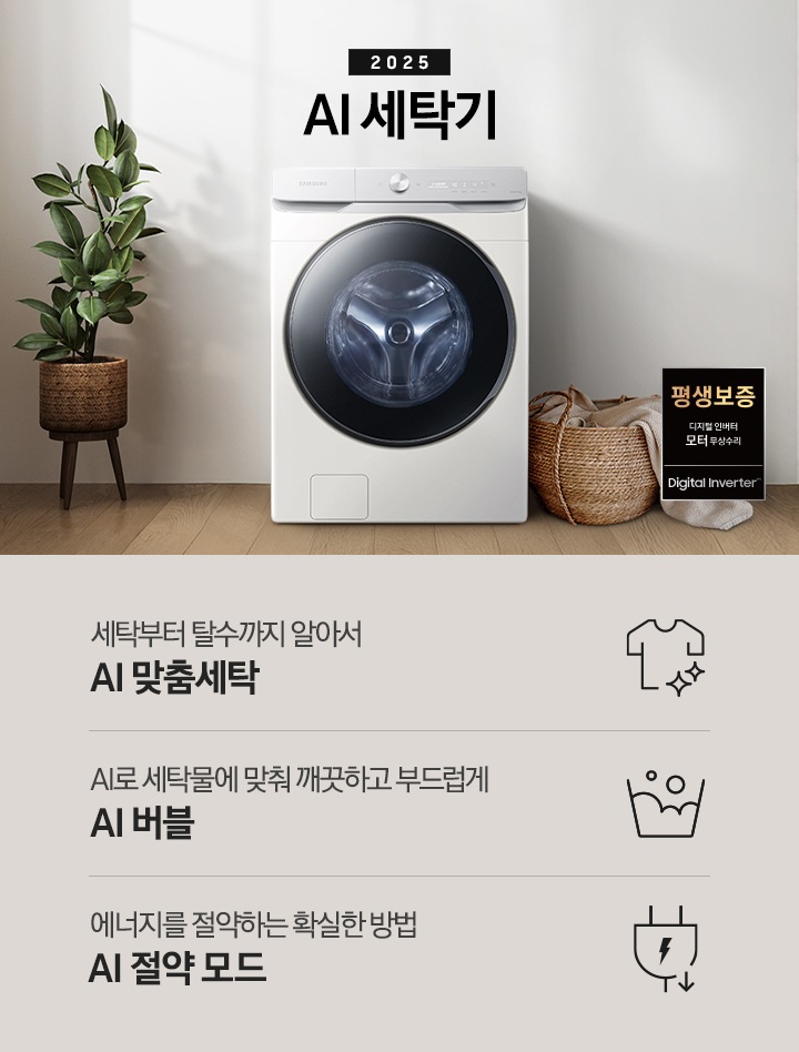 2025년 그랑데 세탁기 AI 인테리어컷 입니다. 인테리어컷 우측 하단에 디지털 인버터 무상수리 평생보증 로고가 나와있습니다. 인테리어컷 중앙에는 그랑데 세탁기 AI가 설치되어 있습니다. 세탁기 좌측에는 큰 화분이 놓여있고 그 좌측으로 하얀색 프레임의 창가에 2개의 화분이 올려져 있습니다. 세탁기 우측 바로 옆에는 라탄 바구니 안에 빨랫감이 들어있습니다. 우측 벽 뒤쪽으로는 욕실 안 샤워기와 욕조가 보이는 연출된 이미지 입니다. 인테리어컷 아래에는 그랑데 세탁기 AI 특장점 문구와 아이콘이 나와있습니다. 세탁부터 탈수까지 알아서 AI 맞춤세탁 문구와 아이콘, AI로 세탁물에 맞춰 깨끗하고 부드럽게 AI 버블 문구와 아이콘, 에너지를 절약하는 확실한 방법 AI 절약 모드 문구와 아이콘이 나와있습니다.
