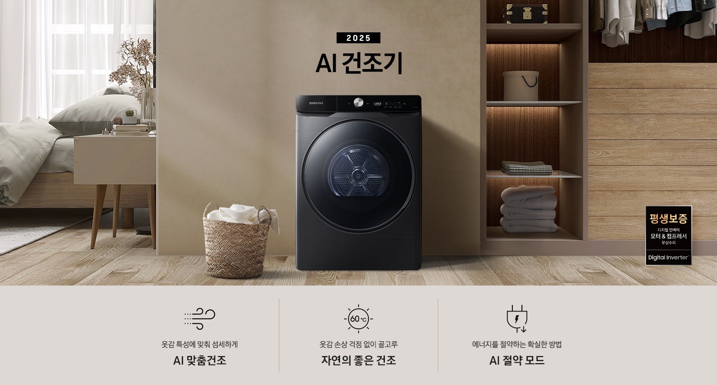 2025년 그랑데 건조기 AI 인테리어컷으로 우측 하단에 디지털 인버터 모터&컴프레서 무상수리 평생보증 로고가 나와있습니다. 인테리어컷 가운데 블랙 컬러 그랑데 건조기 AI 모델이 설치되어 있습니다. 건조기 좌측으로는 하얀 커튼이 드리워진 창문과 침대, 화병과 책 등 소품이 올려진 나이트 테이블이 있고 벽 앞에는 흰 빨랫감이 담긴 라탄 바구니가 놓여있습니다. 건조기 좌측으로는 붙박이장 안에 수건 등 다양한 소품이 놓여있고 그 우측 우드톤 수납장 위로 셔츠가 걸려있는 연출된 이미지컷입니다. 인테리어컷 아래에는 그랑데 건조기 AI의 특장점 문구와 아이콘이 나와있습니다. 옷감 특성에 맞춰 섬세하게 AI 맞춤건조 문구와 아이콘, 옷감 손상 걱정 없이 골고루 자연의 좋은 건조 문구와 아이콘, 에너지를 절약하는 확실한 방법 AI 절약 모드 문구와 아이콘이 나와있습니다.
