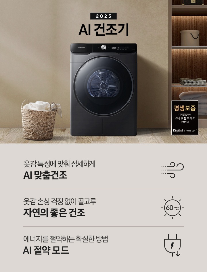 2025년 그랑데 건조기 AI 인테리어컷으로 우측 하단에 디지털 인버터 모터&컴프레서 무상수리 평생보증 로고가 나와있습니다. 인테리어컷 가운데 블랙 컬러 그랑데 건조기 AI 모델이 설치되어 있습니다. 건조기 좌측으로는 하얀 커튼이 드리워진 창문과 침대, 화병과 책 등 소품이 올려진 나이트 테이블이 있고 벽 앞에는 흰 빨랫감이 담긴 라탄 바구니가 놓여있습니다. 건조기 좌측으로는 붙박이장 안에 수건 등 다양한 소품이 놓여있고 그 우측 우드톤 수납장 위로 셔츠가 걸려있는 연출된 이미지컷입니다. 인테리어컷 아래에는 그랑데 건조기 AI의 특장점 문구와 아이콘이 나와있습니다. 옷감 특성에 맞춰 섬세하게 AI 맞춤건조 문구와 아이콘, 옷감 손상 걱정 없이 골고루 자연의 좋은 건조 문구와 아이콘, 에너지를 절약하는 확실한 방법 AI 절약 모드 문구와 아이콘이 나와있습니다.