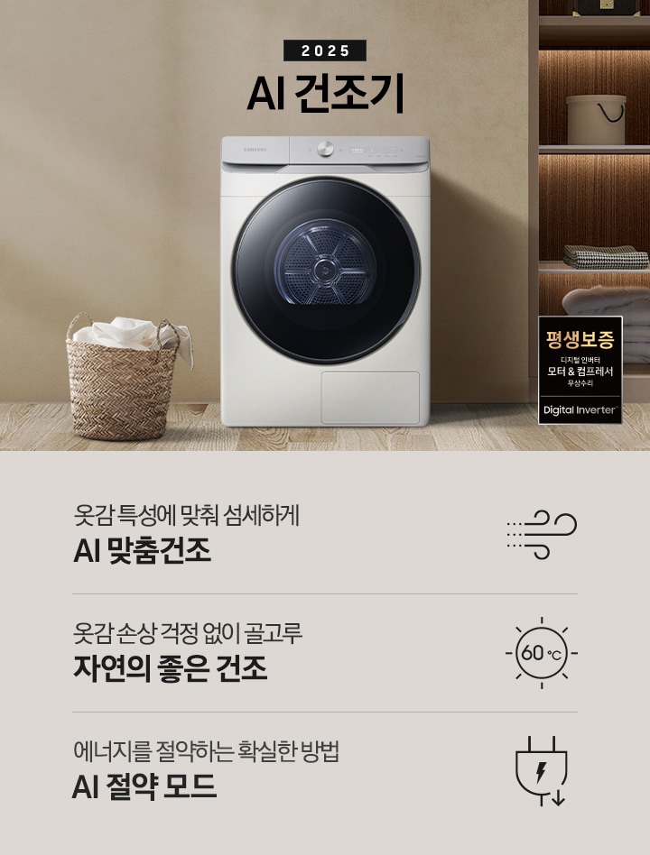 2025년 그랑데 건조기 AI 인테리어컷으로 우측 하단에 디지털 인버터 모터&컴프레서 무상수리 평생보증 로고가 나와있습니다. 인테리어컷 가운데 블랙 컬러 그랑데 건조기 AI 모델이 설치되어 있습니다. 건조기 좌측으로는 하얀 커튼이 드리워진 창문과 침대, 화병과 책 등 소품이 올려진 나이트 테이블이 있고 벽 앞에는 흰 빨랫감이 담긴 라탄 바구니가 놓여있습니다. 건조기 좌측으로는 붙박이장 안에 수건 등 다양한 소품이 놓여있고 그 우측 우드톤 수납장 위로 셔츠가 걸려있는 연출된 이미지컷입니다. 인테리어컷 아래에는 그랑데 건조기 AI의 특장점 문구와 아이콘이 나와있습니다. 옷감 특성에 맞춰 섬세하게 AI 맞춤건조 문구와 아이콘, 옷감 손상 걱정 없이 골고루 자연의 좋은 건조 문구와 아이콘, 에너지를 절약하는 확실한 방법 AI 절약 모드 문구와 아이콘이 나와있습니다.