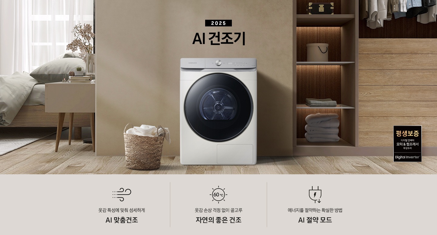 2025년 그랑데 건조기 AI 인테리어컷으로 우측 하단에 디지털 인버터 모터&컴프레서 무상수리 평생보증 로고가 나와있습니다. 인테리어컷 가운데 블랙 컬러 그랑데 건조기 AI 모델이 설치되어 있습니다. 건조기 좌측으로는 하얀 커튼이 드리워진 창문과 침대, 화병과 책 등 소품이 올려진 나이트 테이블이 있고 벽 앞에는 흰 빨랫감이 담긴 라탄 바구니가 놓여있습니다. 건조기 좌측으로는 붙박이장 안에 수건 등 다양한 소품이 놓여있고 그 우측 우드톤 수납장 위로 셔츠가 걸려있는 연출된 이미지컷입니다. 인테리어컷 아래에는 그랑데 건조기 AI의 특장점 문구와 아이콘이 나와있습니다. 옷감 특성에 맞춰 섬세하게 AI 맞춤건조 문구와 아이콘, 옷감 손상 걱정 없이 골고루 자연의 좋은 건조 문구와 아이콘, 에너지를 절약하는 확실한 방법 AI 절약 모드 문구와 아이콘이 나와있습니다.