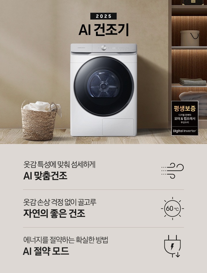2025년 그랑데 건조기 AI 인테리어컷으로 우측 하단에 디지털 인버터 모터&컴프레서 무상수리 평생보증 로고가 나와있습니다. 인테리어컷 가운데 블랙 컬러 그랑데 건조기 AI 모델이 설치되어 있습니다. 건조기 좌측으로는 하얀 커튼이 드리워진 창문과 침대, 화병과 책 등 소품이 올려진 나이트 테이블이 있고 벽 앞에는 흰 빨랫감이 담긴 라탄 바구니가 놓여있습니다. 건조기 좌측으로는 붙박이장 안에 수건 등 다양한 소품이 놓여있고 그 우측 우드톤 수납장 위로 셔츠가 걸려있는 연출된 이미지컷입니다. 인테리어컷 아래에는 그랑데 건조기 AI의 특장점 문구와 아이콘이 나와있습니다. 옷감 특성에 맞춰 섬세하게 AI 맞춤건조 문구와 아이콘, 옷감 손상 걱정 없이 골고루 자연의 좋은 건조 문구와 아이콘, 에너지를 절약하는 확실한 방법 AI 절약 모드 문구와 아이콘이 나와있습니다.