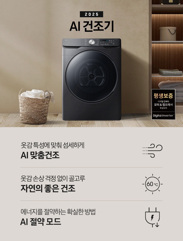 2025년 그랑데 건조기 AI 인테리어컷으로 우측 하단에 디지털 인버터 모터&컴프레서 무상수리 평생보증 로고가 나와있습니다. 인테리어컷 가운데 블랙 컬러 그랑데 건조기 AI 모델이 설치되어 있습니다. 건조기 좌측으로는 하얀 커튼이 드리워진 창문과 침대, 화병과 책 등 소품이 올려진 나이트 테이블이 있고 벽 앞에는 흰 빨랫감이 담긴 라탄 바구니가 놓여있습니다. 건조기 좌측으로는 붙박이장 안에 수건 등 다양한 소품이 놓여있고 그 우측 우드톤 수납장 위로 셔츠가 걸려있는 연출된 이미지컷입니다. 인테리어컷 아래에는 그랑데 건조기 AI의 특장점 문구와 아이콘이 나와있습니다. 옷감 특성에 맞춰 섬세하게 AI 맞춤건조 문구와 아이콘, 옷감 손상 걱정 없이 골고루 자연의 좋은 건조 문구와 아이콘, 에너지를 절약하는 확실한 방법 AI 절약 모드 문구와 아이콘이 나와있습니다.