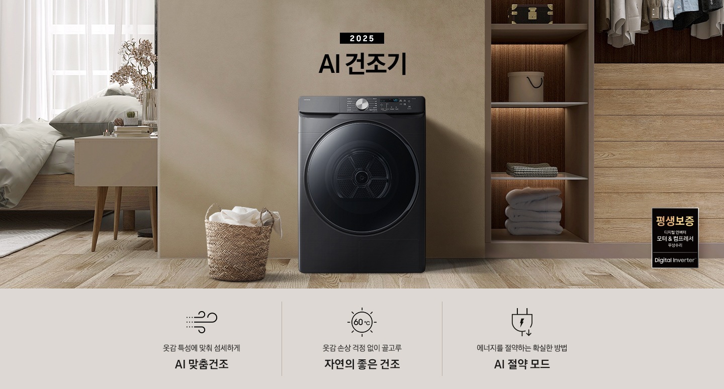 2025년 그랑데 건조기 AI 인테리어컷으로 우측 하단에 디지털 인버터 모터&컴프레서 무상수리 평생보증 로고가 나와있습니다. 인테리어컷 가운데 블랙 컬러 그랑데 건조기 AI 모델이 설치되어 있습니다. 건조기 좌측으로는 하얀 커튼이 드리워진 창문과 침대, 화병과 책 등 소품이 올려진 나이트 테이블이 있고 벽 앞에는 흰 빨랫감이 담긴 라탄 바구니가 놓여있습니다. 건조기 좌측으로는 붙박이장 안에 수건 등 다양한 소품이 놓여있고 그 우측 우드톤 수납장 위로 셔츠가 걸려있는 연출된 이미지컷입니다. 인테리어컷 아래에는 그랑데 건조기 AI의 특장점 문구와 아이콘이 나와있습니다. 옷감 특성에 맞춰 섬세하게 AI 맞춤건조 문구와 아이콘, 옷감 손상 걱정 없이 골고루 자연의 좋은 건조 문구와 아이콘, 에너지를 절약하는 확실한 방법 AI 절약 모드 문구와 아이콘이 나와있습니다.